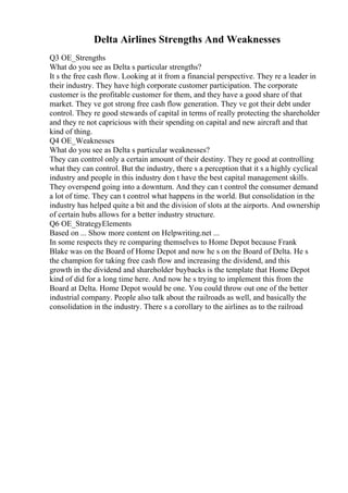 Delta Airlines Strengths And Weaknesses
Q3 OE_Strengths
What do you see as Delta s particular strengths?
It s the free cash flow. Looking at it from a financial perspective. They re a leader in
their industry. They have high corporate customer participation. The corporate
customer is the profitable customer for them, and they have a good share of that
market. They ve got strong free cash flow generation. They ve got their debt under
control. They re good stewards of capital in terms of really protecting the shareholder
and they re not capricious with their spending on capital and new aircraft and that
kind of thing.
Q4 OE_Weaknesses
What do you see as Delta s particular weaknesses?
They can control only a certain amount of their destiny. They re good at controlling
what they can control. But the industry, there s a perception that it s a highly cyclical
industry and people in this industry don t have the best capital management skills.
They overspend going into a downturn. And they can t control the consumer demand
a lot of time. They can t control what happens in the world. But consolidation in the
industry has helped quite a bit and the division of slots at the airports. And ownership
of certain hubs allows for a better industry structure.
Q6 OE_StrategyElements
Based on ... Show more content on Helpwriting.net ...
In some respects they re comparing themselves to Home Depot because Frank
Blake was on the Board of Home Depot and now he s on the Board of Delta. He s
the champion for taking free cash flow and increasing the dividend, and this
growth in the dividend and shareholder buybacks is the template that Home Depot
kind of did for a long time here. And now he s trying to implement this from the
Board at Delta. Home Depot would be one. You could throw out one of the better
industrial company. People also talk about the railroads as well, and basically the
consolidation in the industry. There s a corollary to the airlines as to the railroad
 