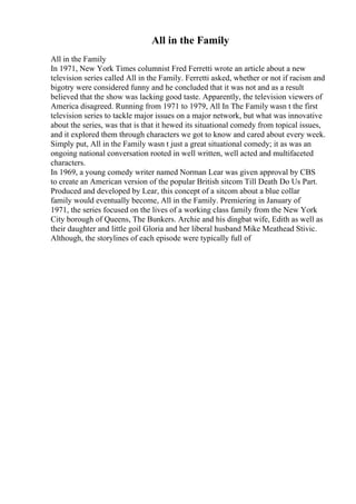 All in the Family
All in the Family
In 1971, New York Times columnist Fred Ferretti wrote an article about a new
television series called All in the Family. Ferretti asked, whether or not if racism and
bigotry were considered funny and he concluded that it was not and as a result
believed that the show was lacking good taste. Apparently, the television viewers of
America disagreed. Running from 1971 to 1979, All In The Family wasn t the first
television series to tackle major issues on a major network, but what was innovative
about the series, was that is that it hewed its situational comedy from topical issues,
and it explored them through characters we got to know and cared about every week.
Simply put, All in the Family wasn t just a great situational comedy; it as was an
ongoing national conversation rooted in well written, well acted and multifaceted
characters.
In 1969, a young comedy writer named Norman Lear was given approval by CBS
to create an American version of the popular British sitcom Till Death Do Us Part.
Produced and developed by Lear, this concept of a sitcom about a blue collar
family would eventually become, All in the Family. Premiering in January of
1971, the series focused on the lives of a working class family from the New York
City borough of Queens, The Bunkers. Archie and his dingbat wife, Edith as well as
their daughter and little goil Gloria and her liberal husband Mike Meathead Stivic.
Although, the storylines of each episode were typically full of
 