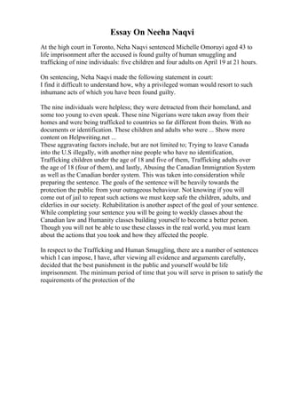 Essay On Neeha Naqvi
At the high court in Toronto, Neha Naqvi sentenced Michelle Omoruyi aged 43 to
life imprisonment after the accused is found guilty of human smuggling and
trafficking of nine individuals: five children and four adults on April 19 at 21 hours.
On sentencing, Neha Naqvi made the following statement in court:
I find it difficult to understand how, why a privileged woman would resort to such
inhumane acts of which you have been found guilty.
The nine individuals were helpless; they were detracted from their homeland, and
some too young to even speak. These nine Nigerians were taken away from their
homes and were being trafficked to countries so far different from theirs. With no
documents or identification. These children and adults who were ... Show more
content on Helpwriting.net ...
These aggravating factors include, but are not limited to; Trying to leave Canada
into the U.S illegally, with another nine people who have no identification,
Trafficking children under the age of 18 and five of them, Trafficking adults over
the age of 18 (four of them), and lastly, Abusing the Canadian Immigration System
as well as the Canadian border system. This was taken into consideration while
preparing the sentence. The goals of the sentence will be heavily towards the
protection the public from your outrageous behaviour. Not knowing if you will
come out of jail to repeat such actions we must keep safe the children, adults, and
elderlies in our society. Rehabilitation is another aspect of the goal of your sentence.
While completing your sentence you will be going to weekly classes about the
Canadian law and Humanity classes building yourself to become a better person.
Though you will not be able to use these classes in the real world, you must learn
about the actions that you took and how they affected the people.
In respect to the Trafficking and Human Smuggling, there are a number of sentences
which I can impose, I have, after viewing all evidence and arguments carefully,
decided that the best punishment in the public and yourself would be life
imprisonment. The minimum period of time that you will serve in prison to satisfy the
requirements of the protection of the
 