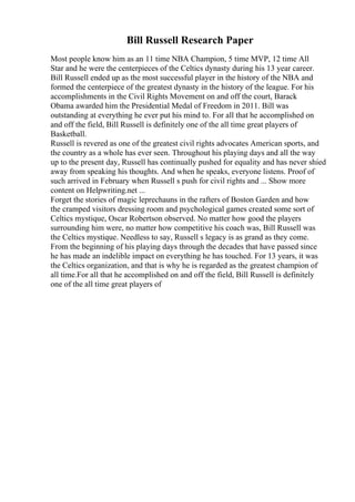 Bill Russell Research Paper
Most people know him as an 11 time NBA Champion, 5 time MVP, 12 time All
Star and he were the centerpieces of the Celtics dynasty during his 13 year career.
Bill Russell ended up as the most successful player in the history of the NBA and
formed the centerpiece of the greatest dynasty in the history of the league. For his
accomplishments in the Civil Rights Movement on and off the court, Barack
Obama awarded him the Presidential Medal of Freedom in 2011. Bill was
outstanding at everything he ever put his mind to. For all that he accomplished on
and off the field, Bill Russell is definitely one of the all time great players of
Basketball.
Russell is revered as one of the greatest civil rights advocates American sports, and
the country as a whole has ever seen. Throughout his playing days and all the way
up to the present day, Russell has continually pushed for equality and has never shied
away from speaking his thoughts. And when he speaks, everyone listens. Proof of
such arrived in February when Russell s push for civil rights and ... Show more
content on Helpwriting.net ...
Forget the stories of magic leprechauns in the rafters of Boston Garden and how
the cramped visitors dressing room and psychological games created some sort of
Celtics mystique, Oscar Robertson observed. No matter how good the players
surrounding him were, no matter how competitive his coach was, Bill Russell was
the Celtics mystique. Needless to say, Russell s legacy is as grand as they come.
From the beginning of his playing days through the decades that have passed since
he has made an indelible impact on everything he has touched. For 13 years, it was
the Celtics organization, and that is why he is regarded as the greatest champion of
all time.For all that he accomplished on and off the field, Bill Russell is definitely
one of the all time great players of
 