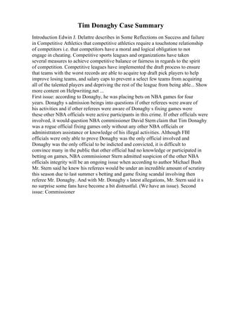 Tim Donaghy Case Summary
Introduction Edwin J. Delattre describes in Some Reflections on Success and failure
in Competitive Athletics that competitive athletics require a touchstone relationship
of competitors i.e. that competitors have a moral and logical obligation to not
engage in cheating. Competitive sports leagues and organizations have taken
several measures to achieve competitive balance or fairness in regards to the spirit
of competition. Competitive leagues have implemented the draft process to ensure
that teams with the worst records are able to acquire top draft pick players to help
improve losing teams, and salary caps to prevent a select few teams from acquiring
all of the talented players and depriving the rest of the league from being able... Show
more content on Helpwriting.net ...
First issue: according to Donaghy, he was placing bets on NBA games for four
years. Donaghy s admission beings into questions if other referees were aware of
his activities and if other referees were aware of Donaghy s fixing games were
these other NBA officials were active participants in this crime. If other officials were
involved, it would question NBA commissioner David Stern claim that Tim Donaghy
was a rogue official fixing games only without any other NBA officials or
administrators assistance or knowledge of his illegal activities. Although FBI
officials were only able to prove Donaghy was the only official involved and
Donaghy was the only official to be indicted and convicted, it is difficult to
convince many in the public that other official had no knowledge or participated in
betting on games, NBA commissioner Stern admitted suspicion of the other NBA
officials integrity will be an ongoing issue when according to author Michael Bush
Mr. Stern said he knew his referees would be under an incredible amount of scrutiny
this season due to last summer s betting and game fixing scandal involving then
referee Mr. Donaghy. And with Mr. Donaghy s latest allegations, Mr. Stern said it s
no surprise some fans have become a bit distrustful. (We have an issue). Second
issue: Commissioner
 