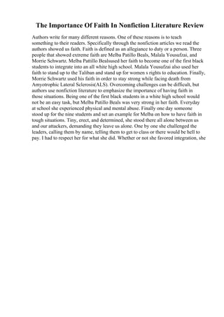 The Importance Of Faith In Nonfiction Literature Review
Authors write for many different reasons. One of these reasons is to teach
something to their readers. Specifically through the nonfiction articles we read the
authors showed us faith. Faith is defined as an allegiance to duty or a person. Three
people that showed extreme faith are Melba Patillo Beals, Malala Yousufzai, and
Morrie Schwartz. Melba Pattillo Bealsused her faith to become one of the first black
students to integrate into an all white high school. Malala Yousufzai also used her
faith to stand up to the Taliban and stand up for women s rights to education. Finally,
Morrie Schwartz used his faith in order to stay strong while facing death from
Amyotrophic Lateral Sclerosis(ALS). Overcoming challenges can be difficult, but
authors use nonfiction literature to emphasize the importance of having faith in
those situations. Being one of the first black students in a white high school would
not be an easy task, but Melba Patillo Beals was very strong in her faith. Everyday
at school she experienced physical and mental abuse. Finally one day someone
stood up for the nine students and set an example for Melba on how to have faith in
tough situations. Tiny, erect, and determined, she stood there all alone between us
and our attackers, demanding they leave us alone. One by one she challenged the
leaders, calling them by name, telling them to get to class or there would be hell to
pay. I had to respect her for what she did. Whether or not she favored integration, she
 