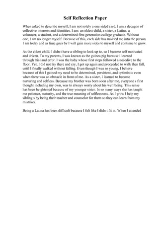 Self Reflection Paper
When asked to describe myself, I am not solely a one sided card, I am a decagon of
collective interests and identities. I am: an eldest child, a sister, a Latina, a
volunteer, a student, and a determined first generation college graduate. Without
one, I am no longer myself. Because of this, each side has molded me into the person
I am today and as time goes by I will gain more sides to myself and continue to grow.
As the eldest child, I didn t have a sibling to look up to, so I became self motivated
and driven. To my parents, I was known as the guinea pig because I learned
through trial and error. I was the baby whose first steps followed a nosedive to the
floor. Yet, I did not lay there and cry, I got up again and proceeded to walk then fall,
until I finally walked without falling. Even though I was so young, I believe
because of this I gained my need to be determined, persistent, and optimistic even
when there was an obstacle in front of me. As a sister, I learned to become
nurturing and selfless. Because my brother was born soon after me, everyone s first
thought including my own, was to always worry about his well being. This sense
has been heightened because of my younger sister. In so many ways she has taught
me patience, maturity, and the true meaning of selflessness. As I grow I help my
sibling s by being their teacher and counselor for them so they can learn from my
mistakes.
Being a Latina has been difficult because I felt like I didn t fit in. When I attended
 