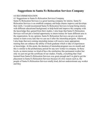 Suggestions to Santa Fe Relocation Services Company
4.0 RECOMMENDATION
4.1 Suggestions to Santa Fe Relocation Services Company
Santa Fe Relocation Services is a great learning company for interns. Santa Fe
Relocation Services is an establish company and helps interns improve and develops
their skills. I would recommend Santa Fe Relocation Services to keep hiring interns
with different educational background, to help build and improve the company with
the knowledge they gained from their studies. I also hope that Santa Fe Relocation
Services will not put a limited opportunity to intern trainee for learn different area in
the organization. In my opinion, Santa Fe Relocation Services can give an intern
trainee to learn every task that we can use it after the internship program. Afterward,
I also hope that next coming internship trainee will receive more appropriate
training that can enhance the ability of fresh graduate which is lake of experiences
or knowledge. At this point, the duration of internship program was six month and
this is similar to the probationary period for any new worker in company. In these
levels, as intern trainee we kind of have the similarities like permanent worker but
only we just not get the certificate of our studies. Finally, everything that I had
learned from Santa Fe Relocation Services was great enough and I m glad to get the
placement in Santa Fe Relocation Services because of a few reason such as, the
people of Santa Fe Relocation Services totally kind, did not underestimate any worker
and they
 