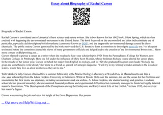 Essay about Biography of Rachel Carson
Biography of Rachel Carson
Rachel Carson is considered one of America's finest science and nature writers. She is best known for her 1962 book, Silent Spring, which is often
credited with beginning the environmental movement in the United States. The book focussed on the uncontrolled and often indiscriminate use of
pesticides, especially dichlorodiphenyltrichloroethane (commonly known as DDT), and the irreparable environmental damage caused by these
chemicals. The public outcry Carson generated by the book motivated the U.S. Senate to form a committee to investigate pesticide use. Her eloquent
testimony before the committee altered the views of many government officials and helped lead to the creation of the Environmental Protection ... Show
more content on Helpwriting.net ...
Carson planned to pursue a career as a writer when she received a four–year scholarship in 1925 from the Pennsylvania College for Women, now
Chatham College, in Pittsburgh. Here she fell under the influence of Mary Scott Skinker, whose freshman biology course altered her career plans.
In the middle of her junior year, Carson switched her major from English to zoology, and in 1928 she graduated magnum cum laude."Biology has
given me something to write about," she wrote to a friend, as quoted in Carnegie magazine. "I will try in my writing to make animals in the woods or
waters, where they live, as alive to others as they are to me."
With Skinker's help, Carson obtained first a summer fellowship at the Marine Biology Laboratory at Woods Hole in Massachusetts and then a
one–year scholarship from the Johns Hopkins University in Baltimore. While at Woods Hole over the summer, she saw the ocean for the first time and
encountered her first exotic sea creatures, including sea anemones and sea urchins. At Johns Hopkins, she studied zoology and genetics. Graduate
school did not proceed smoothly; she encountered financial problems and experimental difficulties but eventually managed to finish her highly detailed
master's dissertation, "The Development of the Pronephoros during the Embryonic and Early Larval Life of the Catfish." In June 1932, she received
her master's degree.
Carson was entering the job market at the height of the Great Depression. Her parents
... Get more on HelpWriting.net ...
 