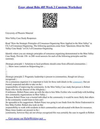 Essay about Bshs 485 Week 2 Capstone Worksheet
University of Phoenix Material
Mon Valley Case Study Responses
Read "How the Strategic Prinicples of Consensus Organizing Were Applied in the Mon Valley" in
Ch.3 of Consensus Organizing. The following questions come from "Questions About the Mon
Valley Case Study" in Ch.3 of Consensus Organizing.
Identify where you see strategic principles of consensus organizing demonstrated in the Mon Valley
Case Study. Provide 150– to 200–word answers for each of the following principles and the
summary.
|Strategic principle 1: Solutions to local problems should come from affected communities. |
| ... Show more content on Helpwriting.net ...
|
| |
| |
|Strategic principle 2: Pragmatic leadership is present in communities, though not always
recognized. |
|As a consensus organizer it is important to look for those individuals in the community that are
trusted, respected and able to take on the |
|responsibility of improving the community. In the Mon Valley Case study that person is Robert
Pease who was the director of the Allegheny |
|Conference. Robert Pease came up with the idea to hire Mike Eichler who would help with building
new community organizations in Mon Valley. |
|Because Robert Pease was a trusted individual in the community it would be more likely that others
in the community would listen to him and |
|be agreeable to his suggestions. Robert Pease was going to use funds from the Heinz Endowment to
hire Mike Eichler. Robert also took on the|
|responsibility to work with residents in their communities and advocated with them for resources.
Many times leaders are present in the |
|community, however they are not always recognized this was certainly the case in regards to Robert
... Get more on HelpWriting.net ...
 