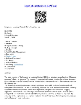Essay about Busi 650-ILP Final
Integrative Learning Project: Dover Saddlery, Inc.
BUSI 650
Dr. Smith
Liberty University
March 7, 2014
Table of Contents
I. Abstract
II. Organizational Setting
III. Key Concepts
a. Quality
b. Total Quality Management
c. Innovation
d. Strategy Map
e. Balanced Scorecard
f. Six Sigma
g. Bench Marking
h. Inventory Management
IV. Conclusion
V. References
Abstract
The main purpose of the Integrative Learning Project (ILP) is to introduce an authentic or fabricated
company/industry to research. The company's organizational setting includes the mission statement
of the company, who the internal/external customers are, what aspects can ... Show more content on
Helpwriting.net ...
The database consists of customers that have purchased items with the last 12 months and their
demographic information. The use of the catalog, internet, and retail stores has enabled the company
to capture customer information, cross–market products, and provide a convenient shopping
experience for customers. The company's customers are primarily females with a passion for the
riding sport. The customers are affluent and luxury oriented who tend to choose to buy from the
company for the high quality and premier products. The customer base shows high repurchase rates
and has been very loyal customers.
 