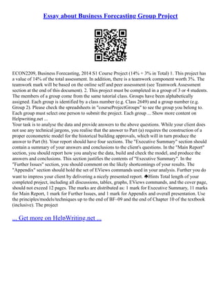Essay about Business Forecasting Group Project
ECON2209, Business Forecasting, 2014 S1 Course Project (14% + 3% in Total) 1. This project has
a value of 14% of the total assessment. In addition, there is a teamwork component worth 3%. The
teamwork mark will be based on the online self and peer assessment (see Teamwork Assessment
section at the end of this document). 2. This project must be completed in a group of 3 or 4 students.
The members of a group come from the same tutorial class. Groups have been alphabetically
assigned. Each group is identified by a class number (e.g. Class 2649) and a group number (e.g.
Group 2). Please check the spreadsheets in "courseProjectGroups" to see the group you belong to.
Each group must select one person to submit the project. Each group ... Show more content on
Helpwriting.net ...
Your task is to analyse the data and provide answers to the above questions. While your client does
not use any technical jargons, you realise that the answer to Part (a) requires the construction of a
proper econometric model for the historical building approvals, which will in turn produce the
answer to Part (b). Your report should have four sections. The "Executive Summary" section should
contain a summary of your answers and conclusions to the client's questions. In the "Main Report"
section, you should report how you analyse the data, build and check the model, and produce the
answers and conclusions. This section justifies the contents of "Executive Summary". In the
"Further Issues" section, you should comment on the likely shortcomings of your results. The
"Appendix" section should hold the set of EViews commands used in your analysis. Further you do
want to impress your client by delivering a nicely presented report. Hints Total length of your
completed project, including all discussions, tables, graphs, EViews commands, and the cover page,
should not exceed 12 pages. The marks are distributed as: 1 mark for Executive Summary, 11 marks
for Main Report, 1 mark for Further Issues, and 1 mark for Appendix and overall presentation. Use
the principles/models/techniques up to the end of BF–09 and the end of Chapter 10 of the textbook
(inclusive). The project
... Get more on HelpWriting.net ...
 