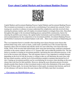 Essay about Capital Markets and Investment Banking Process
Capital Markets and Investment Banking Process Capital Markets and Investment Banking Process
The investment environment is vast and can be overwhelming if not entered into correctly. Firm's
issuing new securities to enhance revenues understand the complexities and risks involved when
entering the primary market, and will employ investment bankers to mitigate those risks. Described
throughout this paper is the investment banking process and portfolio construction, factors for
selecting the portfolio asset classes, the capital market instruments used in portfolio construction,
and recommendations for the composition of an investment portfolio. Investment Banking Process
and Portfolio Construction Investment bankers work with ... Show more content on Helpwriting.net
...
This is an important factor to consider when deciding asset classes because asset classes that
perform better long–term, such as stocks, could create a portfolio loss if the investor had only
required a short–term investment and sold the stocks too soon while they were down (Investor
Guide, 2010). If the investor had realized their short–term time horizon they could have purchased
securities in the money market, such as a U.S. Treasury Bill, and avoided the portfolio loss. The last
factor to consider in creating an investment portfolio, and during the asset allocation process, is the
level of the investors risk tolerance. The risk tolerance factor is very important to consider because
depending on the level of risk the investor is willing to take on will determine the asset class with
the best suited securities, and the level of diversification needed to maintain that desired level of
risk. Creating an investment portfolio can be overwhelming for investors when deciding on the asset
classes that work best for their portfolio. However, during the asset allocation process investors
should consider three factors in their investment needs to aid in the elimination of the asset classes
that least fit those needs. An investor that factors in their goals, investment time horizon, and level
of risk tolerance will narrow down the asset classes that will likely meet their investment
... Get more on HelpWriting.net ...
 