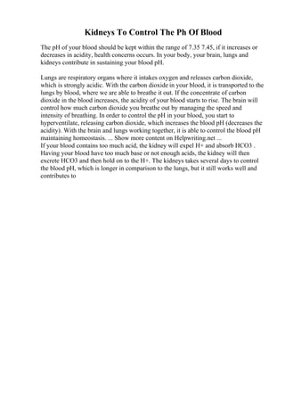 Kidneys To Control The Ph Of Blood
The pH of your blood should be kept within the range of 7.35 7.45, if it increases or
decreases in acidity, health concerns occurs. In your body, your brain, lungs and
kidneys contribute in sustaining your blood pH.
Lungs are respiratory organs where it intakes oxygen and releases carbon dioxide,
which is strongly acidic. With the carbon dioxide in your blood, it is transported to the
lungs by blood, where we are able to breathe it out. If the concentrate of carbon
dioxide in the blood increases, the acidity of your blood starts to rise. The brain will
control how much carbon dioxide you breathe out by managing the speed and
intensity of breathing. In order to control the pH in your blood, you start to
hyperventilate, releasing carbon dioxide, which increases the blood pH (decreases the
acidity). With the brain and lungs working together, it is able to control the blood pH
maintaining homeostasis. ... Show more content on Helpwriting.net ...
If your blood contains too much acid, the kidney will expel H+ and absorb HCO3 .
Having your blood have too much base or not enough acids, the kidney will then
excrete HCO3 and then hold on to the H+. The kidneys takes several days to control
the blood pH, which is longer in comparison to the lungs, but it still works well and
contributes to
 