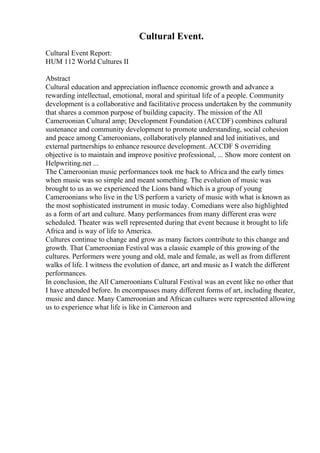 Cultural Event.
Cultural Event Report:
HUM 112 World Cultures II
Abstract
Cultural education and appreciation influence economic growth and advance a
rewarding intellectual, emotional, moral and spiritual life of a people. Community
development is a collaborative and facilitative process undertaken by the community
that shares a common purpose of building capacity. The mission of the All
Cameroonian Cultural amp; Development Foundation (ACCDF) combines cultural
sustenance and community development to promote understanding, social cohesion
and peace among Cameroonians, collaboratively planned and led initiatives, and
external partnerships to enhance resource development. ACCDF S overriding
objective is to maintain and improve positive professional, ... Show more content on
Helpwriting.net ...
The Cameroonian music performances took me back to Africa and the early times
when music was so simple and meant something. The evolution of music was
brought to us as we experienced the Lions band which is a group of young
Cameroonians who live in the US perform a variety of music with what is known as
the most sophisticated instrument in music today. Comedians were also highlighted
as a form of art and culture. Many performances from many different eras were
scheduled. Theater was well represented during that event because it brought to life
Africa and is way of life to America.
Cultures continue to change and grow as many factors contribute to this change and
growth. That Cameroonian Festival was a classic example of this growing of the
cultures. Performers were young and old, male and female, as well as from different
walks of life. I witness the evolution of dance, art and music as I watch the different
performances.
In conclusion, the All Cameroonians Cultural Festival was an event like no other that
I have attended before. In encompasses many different forms of art, including theater,
music and dance. Many Cameroonian and African cultures were represented allowing
us to experience what life is like in Cameroon and
 
