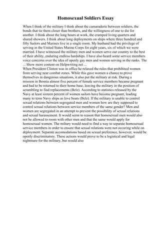 Homosexual Soldiers Essay
When I think of the military I think about the camaraderie between soldiers, the
bonds that tie them closer than brothers, and the willingness of one to die for
another. I think about the long hours at work, the cramped living quarters and
shared showers. I think about long deployments on ships where three hundred and
fifty Sailors and Marines live in a single room. My husband had the privilege of
serving in the United States Marine Corps for eight years, six of which we were
married. I have witnessed the military men and women serve our country to the best
of their ability, enduring endless hardships. I have also heard some service members
voice concerns over the idea of openly gay men and women serving in the ranks. The
... Show more content on Helpwriting.net ...
When President Clinton was in office he relaxed the rules that prohibited women
from serving near combat zones. While this gave women a chance to prove
themselves in dangerous situations, it also put the military at risk. During a
mission in Bosnia almost five percent of female service members became pregnant
and had to be returned to their home base, leaving the military in the position of
scrambling to find replacements (Belz). According to statistics released by the
Navy at least sixteen percent of women sailors have become pregnant, leading
many to term Navy ships as love boats (Belz). If the military is unable to control
sexual relations between segregated men and women how are they supposed to
control sexual relations between service members of the same gender? Men and
women are segregated in an attempt to prevent the possibility of sexual relations
and sexual harassement. It would seem to reason that homosexual men would also
not be allowed to room with other men and that the same would apply for
homosexual women. The miltary would need to find a way to separate homosexual
service members in order to ensure that sexual relations were not occuring while on
deployment. Separate accomodations based on sexual preference, however, would be
openly discriminatory. These actions would prove to be a logistical and legal
nightmare for the military, but would also
 