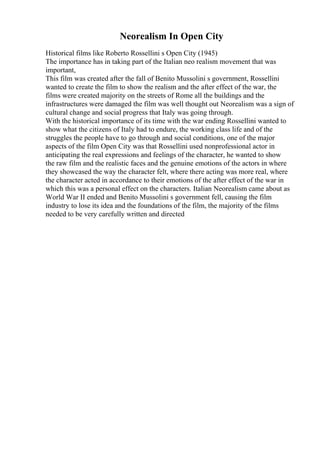 Neorealism In Open City
Historical films like Roberto Rossellini s Open City (1945)
The importance has in taking part of the Italian neo realism movement that was
important,
This film was created after the fall of Benito Mussolini s government, Rossellini
wanted to create the film to show the realism and the after effect of the war, the
films were created majority on the streets of Rome all the buildings and the
infrastructures were damaged the film was well thought out Neorealism was a sign of
cultural change and social progress that Italy was going through.
With the historical importance of its time with the war ending Rossellini wanted to
show what the citizens of Italy had to endure, the working class life and of the
struggles the people have to go through and social conditions, one of the major
aspects of the film Open City was that Rossellini used nonprofessional actor in
anticipating the real expressions and feelings of the character, he wanted to show
the raw film and the realistic faces and the genuine emotions of the actors in where
they showcased the way the character felt, where there acting was more real, where
the character acted in accordance to their emotions of the after effect of the war in
which this was a personal effect on the characters. Italian Neorealism came about as
World War II ended and Benito Mussolini s government fell, causing the film
industry to lose its idea and the foundations of the film, the majority of the films
needed to be very carefully written and directed
 