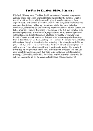 The Fish By Elizabeth Bishop Summary
Elizabeth Bishop s poem, The Fish, details an account of someone s experience
catching a fish. The person catching the fish, presumed as the narrator, describes
the fish s intricate details which essentially gives it an ugly appearance. In an
explication of The Fish from Bedford St. Martin s, the analyzer also notes how the
narrator s descriptions yield an ugly appearance of the fish, but with further
observation, the narrator realizes the beauty deep within the fish and the fact that the
fish is a warrior. The ugly description of the outside of the fish may correlate with
how some people tend to make a quick judgment based on someone s appearance
without taking the time to think about what their personality or characteristics
include. Or even to think about what that person has been through that has caused
them to look that way. Evidently, as the poem continues, the narrator reveals that the
fish has been through at least five battles, according to the physical scars left in its
jaw. The fish, a symbol for anyone who has dealt with difficulties during their life,
will persevere even while the outside world continues its routine. The world will
never stop for one person or, in this case, an animal from the poem, The Fish. All
other people follow through with their daily tasks and the sun still shines in the
morning. Comparably, in The Fish, the crickets went on with their chatter and the
soft rain incessantly fell on the leaves and in the lake. Although neither of
 