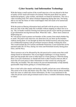 Cyber Security And Information Technology
With this being a small section of the overall interview a lot was played to the bear
of reality of how much still needs to be learned. With the point about our nation,
intellectual property, cyber warfare, and attacks on financial institutions. This was a
video recording from 2013 about situations happening during that time. Not being
able to see into the future of what would happen what still needs to be learned and
what has worked.
With the point on Sharing information back and forth with the private sector how
dose one side or the other make this workable without stepping on others feet so to
say. The 1st hurdle would be forming trust between private sector and the government
to get information moving between them. When this video ... Show more content on
Helpwriting.net ...
We will always need to protect our boarders of this country from attackwhether big
or small. The point in the interview was about how do you shore up the boarders
without closing them. It was brought up about the limited resources and using more
of a collaborated response with government resources already working the areas.
This would include the US Customs and Border Protection, Coast Guard that can be
operated under the US Navy during war times and Homeland security during piece
times, and the Navy.
These resources are to be allocated by the risk perceived in certain areas that could
change based on information. One of our biggest challenges is to keep America
open and stop people that want to inflict harm to it from getting in. With this being
done it was also mentioned, we should still look to other resources that are able to
assist like all ocean ports to share information on what vessels are carrying and
where they are headed. This also needs to be moved internationally to help identify
questionable ships before getting to a United States port.
How to deal with cyber attacks and hacking of public and private sector information.
This seems to be on the side burner since this video. We have had an almost monthly
hack into some so called safe citizen information. So like it was mentioned in the
video the private sector and government need to form a workable information sharing
to reduce
 