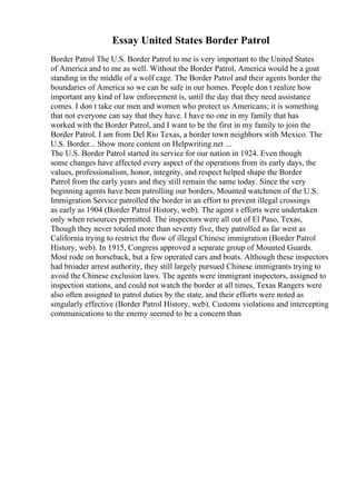 Essay United States Border Patrol
Border Patrol The U.S. Border Patrol to me is very important to the United States
of America and to me as well. Without the Border Patrol, America would be a goat
standing in the middle of a wolf cage. The Border Patrol and their agents border the
boundaries of America so we can be safe in our homes. People don t realize how
important any kind of law enforcement is, until the day that they need assistance
comes. I don t take our men and women who protect us Americans; it is something
that not everyone can say that they have. I have no one in my family that has
worked with the Border Patrol, and I want to be the first in my family to join the
Border Patrol. I am from Del Rio Texas, a border town neighbors with Mexico. The
U.S. Border... Show more content on Helpwriting.net ...
The U.S. Border Patrol started its service for our nation in 1924. Even though
some changes have affected every aspect of the operations from its early days, the
values, professionalism, honor, integrity, and respect helped shape the Border
Patrol from the early years and they still remain the same today. Since the very
beginning agents have been patrolling our borders, Mounted watchmen of the U.S.
Immigration Service patrolled the border in an effort to prevent illegal crossings
as early as 1904 (Border Patrol History, web). The agent s efforts were undertaken
only when resources permitted. The inspectors were all out of El Paso, Texas,
Though they never totaled more than seventy five, they patrolled as far west as
California trying to restrict the flow of illegal Chinese immigration (Border Patrol
History, web). In 1915, Congress approved a separate group of Mounted Guards.
Most rode on horseback, but a few operated cars and boats. Although these inspectors
had broader arrest authority, they still largely pursued Chinese immigrants trying to
avoid the Chinese exclusion laws. The agents were immigrant inspectors, assigned to
inspection stations, and could not watch the border at all times, Texas Rangers were
also often assigned to patrol duties by the state, and their efforts were noted as
singularly effective (Border Patrol History, web). Customs violations and intercepting
communications to the enemy seemed to be a concern than
 