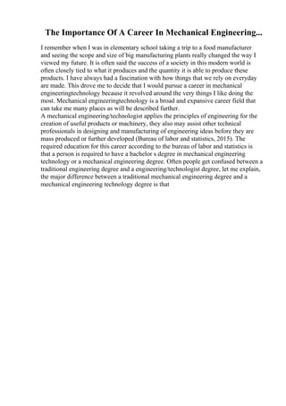 The Importance Of A Career In Mechanical Engineering...
I remember when I was in elementary school taking a trip to a food manufacturer
and seeing the scope and size of big manufacturing plants really changed the way I
viewed my future. It is often said the success of a society in this modern world is
often closely tied to what it produces and the quantity it is able to produce these
products. I have always had a fascination with how things that we rely on everyday
are made. This drove me to decide that I would pursue a career in mechanical
engineeringtechnology because it revolved around the very things I like doing the
most. Mechanical engineeringtechnology is a broad and expansive career field that
can take me many places as will be described further.
A mechanical engineering/technologist applies the principles of engineering for the
creation of useful products or machinery, they also may assist other technical
professionals in designing and manufacturing of engineering ideas before they are
mass produced or further developed (Bureau of labor and statistics, 2015). The
required education for this career according to the bureau of labor and statistics is
that a person is required to have a bachelor s degree in mechanical engineering
technology or a mechanical engineering degree. Often people get confused between a
traditional engineering degree and a engineering/technologist degree, let me explain,
the major difference between a traditional mechanical engineering degree and a
mechanical engineering technology degree is that
 