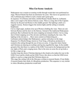 Mise En-Scene Analysis
Shakespeare was a master at creating worlds through words that were performed on
stage. Musical theatre has been an entertainer for years. This leaves no question as to
why Lurhmann pays tribute to such a master and a great gene.
In sequence 14 in Romeo and Juliet, entitled Romeo Sneaks Back In, Lurhmann
takes a new angle to the famous balcony scene. There is a long shot of the Capulets
balcony by the pool and Romeo in the middle ground. The lighting is dark as it
suggests secrecy. Romeo triggers the motion lights and the setting is instantly
brightened.
Cut to a high angle, medium close up of Romeo climbing the vines. There are cuts
between Romeo and the door on the balcony. Instead of the traditional Shakespeare
portrayal, Baz Lurhmann has the nurse stepping out instead of Juliet. Cut to a long
shot of Juliet stepping out of the elevator and Romeo standing by the vines. The
lighting in the elevator is ... Show more content on Helpwriting.net ...
Lurhmann acknowledges that Shakespeare s genius took place on the stage.
Sequence 9 in Moulin Rouge, known as Your Song, a Broadway production is
created in the setting through the use of mise en scene. A long shot where Satine
and Christian are dancing on rooftops and fog has engulfed the stage. In the middle
ground of the shot there is a replica of the Eiffel Towerand in the background are the
city lights of Paris and a singing moon. Due to the mise en scene the set up looks a
lot like a stage set up.
Another long shot shows Christian dancing in the clouds as he makes his way to the
Eiffel Tower and he climbs up the Eiffel Tower, this shows us that the Eiffel tower
replica is used as a stage prop that Christian dances on.
This stage like setting with in the film pays a tribute to musical theatre. If one thinks
if musical theatre they think of a Broadway production. This sequence is very similar
to what a Broadway production would look
 