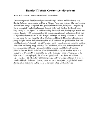 Harriet Tubman Greatest Achievements
What Was Harriet Tubman s Greatest Achievement?
I prefer dangerous freedom over peaceful slavery. Thomas Jefferson once said.
Harriet Tubman was a strong and brave African American woman. She was born in
Dorchester County, Maryland. She grew up in Bucktown, Maryland. She grew up
like a neglected weeds (Background Essay). It showed that her childhood is not
very lovely. At the age of 12, she was doing field work and hauling logs. When her
master died, in 1849, she makes her life changing decision, I had reasoned this out
of my mind; there was one of two things I had right to; liberty or death; if I could
not have one I would have the other (Background Essay). This showed that she is
going to fight for her and others freedom but if she does not get freedom then she
would get death. Although Harriet Tubmans achievements as a caregiver in Upstate
New York and being a spy leader of the Combahee River raid were important, but
her achievement of being a conductor of the Underground Railroad was the
greatest. One of Harriet Tubman s noteworthy achievements was her work as a
caregiver in Upstate New York. She cared for the needy people, The aged, ... the
babe deserted, the epileptic, the blind, the paralyzed, ... all found shelter and
welcome. (Doc E). This showed that she cared and welcomed all kinds of people.
Much of Harriet Tubman s time spent taking care of the poor people in her home.
Harriet often had six to eight people in her care. (Doc E) This showed
 