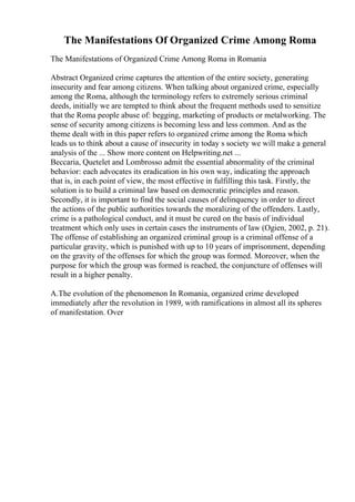 The Manifestations Of Organized Crime Among Roma
The Manifestations of Organized Crime Among Roma in Romania
Abstract Organized crime captures the attention of the entire society, generating
insecurity and fear among citizens. When talking about organized crime, especially
among the Roma, although the terminology refers to extremely serious criminal
deeds, initially we are tempted to think about the frequent methods used to sensitize
that the Roma people abuse of: begging, marketing of products or metalworking. The
sense of security among citizens is becoming less and less common. And as the
theme dealt with in this paper refers to organized crime among the Roma which
leads us to think about a cause of insecurity in today s society we will make a general
analysis of the ... Show more content on Helpwriting.net ...
Beccaria, Quetelet and Lombrosso admit the essential abnormality of the criminal
behavior: each advocates its eradication in his own way, indicating the approach
that is, in each point of view, the most effective in fulfilling this task. Firstly, the
solution is to build a criminal law based on democratic principles and reason.
Secondly, it is important to find the social causes of delinquency in order to direct
the actions of the public authorities towards the moralizing of the offenders. Lastly,
crime is a pathological conduct, and it must be cured on the basis of individual
treatment which only uses in certain cases the instruments of law (Ogien, 2002, p. 21).
The offense of establishing an organized criminal group is a criminal offense of a
particular gravity, which is punished with up to 10 years of imprisonment, depending
on the gravity of the offenses for which the group was formed. Moreover, when the
purpose for which the group was formed is reached, the conjuncture of offenses will
result in a higher penalty.
A.The evolution of the phenomenon In Romania, organized crime developed
immediately after the revolution in 1989, with ramifications in almost all its spheres
of manifestation. Over
 