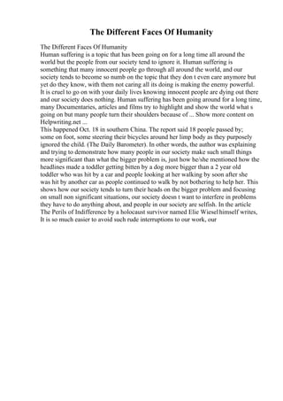 The Different Faces Of Humanity
The Different Faces Of Humanity
Human suffering is a topic that has been going on for a long time all around the
world but the people from our society tend to ignore it. Human suffering is
something that many innocent people go through all around the world, and our
society tends to become so numb on the topic that they don t even care anymore but
yet do they know, with them not caring all its doing is making the enemy powerful.
It is cruel to go on with your daily lives knowing innocent people are dying out there
and our society does nothing. Human suffering has been going around for a long time,
many Documentaries, articles and films try to highlight and show the world what s
going on but many people turn their shoulders because of ... Show more content on
Helpwriting.net ...
This happened Oct. 18 in southern China. The report said 18 people passed by;
some on foot, some steering their bicycles around her limp body as they purposely
ignored the child. (The Daily Barometer). In other words, the author was explaining
and trying to demonstrate how many people in our society make such small things
more significant than what the bigger problem is, just how he/she mentioned how the
headlines made a toddler getting bitten by a dog more bigger than a 2 year old
toddler who was hit by a car and people looking at her walking by soon after she
was hit by another car as people continued to walk by not bothering to help her. This
shows how our society tends to turn their heads on the bigger problem and focusing
on small non significant situations, our society doesn t want to interfere in problems
they have to do anything about, and people in our society are selfish. In the article
The Perils of Indifference by a holocaust survivor named Elie Wieselhimself writes,
It is so much easier to avoid such rude interruptions to our work, our
 