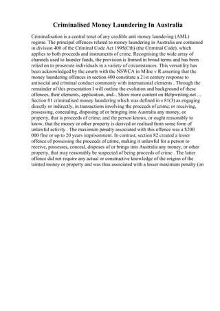 Criminalised Money Laundering In Australia
Criminalisation is a central tenet of any credible anti money laundering (AML)
regime. The principal offences related to money laundering in Australia are contained
in division 400 of the Criminal Code Act 1995(Cth) (the Criminal Code), which
applies to both proceeds and instruments of crime. Recognising the wide array of
channels used to launder funds, the provision is framed in broad terms and has been
relied on to prosecute individuals in a variety of circumstances. This versatility has
been acknowledged by the courts with the NSWCA in Milne v R asserting that the
money laundering offences in section 400 constitute a 21st century response to
antisocial and criminal conduct commonly with international elements . Through the
remainder of this presentation I will outline the evolution and background of these
offences, their elements, application, and... Show more content on Helpwriting.net ...
Section 81 criminalised money laundering which was defined in s 81(3) as engaging
directly or indirectly, in transactions involving the proceeds of crime; or receiving,
possessing, concealing, disposing of or bringing into Australia any money, or
property, that is proceeds of crime; and the person knows, or ought reasonably to
know, that the money or other property is derived or realised from some form of
unlawful activity . The maximum penalty associated with this offence was a $200
000 fine or up to 20 years imprisonment. In contrast, section 82 created a lesser
offence of possessing the proceeds of crime, making it unlawful for a person to
receive, possesses, conceal, disposes of or brings into Australia any money, or other
property, that may reasonably be suspected of being proceeds of crime . The latter
offence did not require any actual or constructive knowledge of the origins of the
tainted money or property and was thus associated with a lesser maximum penalty (on
 