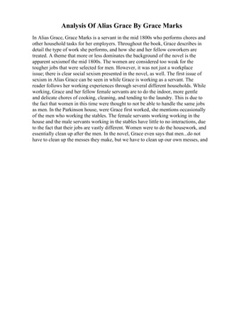 Analysis Of Alias Grace By Grace Marks
In Alias Grace, Grace Marks is a servant in the mid 1800s who performs chores and
other household tasks for her employers. Throughout the book, Grace describes in
detail the type of work she performs, and how she and her fellow coworkers are
treated. A theme that more or less dominates the background of the novel is the
apparent sexismof the mid 1800s. The women are considered too weak for the
tougher jobs that were selected for men. However, it was not just a workplace
issue; there is clear social sexism presented in the novel, as well. The first issue of
sexism in Alias Grace can be seen in while Grace is working as a servant. The
reader follows her working experiences through several different households. While
working, Grace and her fellow female servants are to do the indoor, more gentle
and delicate chores of cooking, cleaning, and tending to the laundry. This is due to
the fact that women in this time were thought to not be able to handle the same jobs
as men. In the Parkinson house, were Grace first worked, she mentions occasionally
of the men who working the stables. The female servants working working in the
house and the male servants working in the stables have little to no interactions, due
to the fact that their jobs are vastly different. Women were to do the housework, and
essentially clean up after the men. In the novel, Grace even says that men...do not
have to clean up the messes they make, but we have to clean up our own messes, and
 