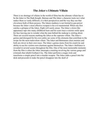 The Joker s Ultimate Villain
There is no shortage of villains in the world of films but the ultimate villain has to
be the Joker in The Dark Knight. Batman and The Joker s character traits isn t what
makes them so vastly different, it is their perspectives and the way they use that
cleverness both of them possess. The Jokers madness is not limited to gun power
because the Joker s most effective weapon is his evil mastermind. When one first
catches a glimpse of the Joker, fright will surely ensue. The Joker s clown like
appearance taps into many childhood fears and his scars trace a sinister smile upon
his face leaving one to wonder what the man behind the makeup is smiling about.
There are several reasons marking the Joker as the supreme villain. The Joker s
genius and disregard for his own safety are some of the elements that contribute to the
recipe for the most malevolent villain. The Joker and Batmanare clear enemies and
both are clever in their own ways. The Joker s genius stems from his creativity and
ability to use his victims own emotions against themselves. The Joker s brilliance is
revealed in several scenes throughout the film. One of the most memorable moments
from the film is when the Joker interrupts a meeting involving the various gangs and
criminals that inhabit Gotham City. The Joker performs a magic trick and
transforms a simple pencil into a murder weapon. The Joker stabs a pencil into the
desk and proceeds to make the pencil disappear into the skull of
 