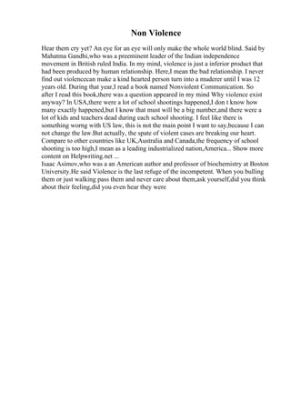 Non Violence
Hear them cry yet? An eye for an eye will only make the whole world blind. Said by
Mahatma Gandhi,who was a preeminent leader of the Indian independence
movement in British ruled India. In my mind, violence is just a inferior product that
had been produced by human relationship. Here,I mean the bad relationship. I never
find out violencecan make a kind hearted person turn into a muderer until I was 12
years old. During that year,I read a book named Nonviolent Communication. So
after I read this book,there was a question appeared in my mind Why violence exist
anyway? In USA,there were a lot of school shootings happened,I don t know how
many exactly happened,but I know that must will be a big number,and there were a
lot of kids and teachers dead during each school shooting. I feel like there is
something worng with US law, this is not the main point I want to say,because I can
not change the law.But actually, the spate of violent cases are breaking our heart.
Compare to other countries like UK,Australia and Canada,the frequency of school
shooting is too high,I mean as a leading industrialized nation,America... Show more
content on Helpwriting.net ...
Isaac Asimov,who was a an American author and professor of biochemistry at Boston
University.He said Violence is the last refuge of the incompetent. When you bulling
them or just walking pass them and never care about them,ask yourself,did you think
about their feeling,did you even hear they were
 