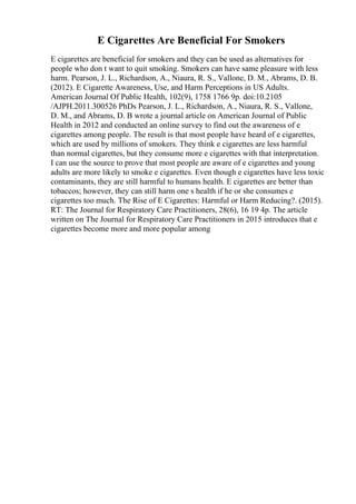 E Cigarettes Are Beneficial For Smokers
E cigarettes are beneficial for smokers and they can be used as alternatives for
people who don t want to quit smoking. Smokers can have same pleasure with less
harm. Pearson, J. L., Richardson, A., Niaura, R. S., Vallone, D. M., Abrams, D. B.
(2012). E Cigarette Awareness, Use, and Harm Perceptions in US Adults.
American Journal Of Public Health, 102(9), 1758 1766 9p. doi:10.2105
/AJPH.2011.300526 PhDs Pearson, J. L., Richardson, A., Niaura, R. S., Vallone,
D. M., and Abrams, D. B wrote a journal article on American Journal of Public
Health in 2012 and conducted an online survey to find out the awareness of e
cigarettes among people. The result is that most people have heard of e cigarettes,
which are used by millions of smokers. They think e cigarettes are less harmful
than normal cigarettes, but they consume more e cigarettes with that interpretation.
I can use the source to prove that most people are aware of e cigarettes and young
adults are more likely to smoke e cigarettes. Even though e cigarettes have less toxic
contaminants, they are still harmful to humans health. E cigarettes are better than
tobaccos; however, they can still harm one s health if he or she consumes e
cigarettes too much. The Rise of E Cigarettes: Harmful or Harm Reducing?. (2015).
RT: The Journal for Respiratory Care Practitioners, 28(6), 16 19 4p. The article
written on The Journal for Respiratory Care Practitioners in 2015 introduces that e
cigarettes become more and more popular among
 