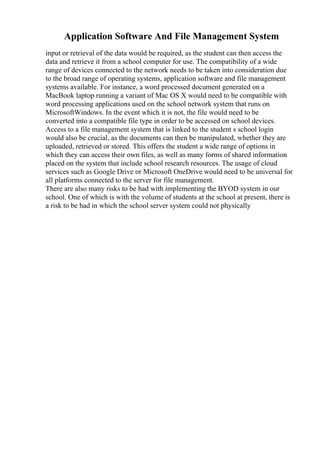 Application Software And File Management System
input or retrieval of the data would be required, as the student can then access the
data and retrieve it from a school computer for use. The compatibility of a wide
range of devices connected to the network needs to be taken into consideration due
to the broad range of operating systems, application software and file management
systems available. For instance, a word processed document generated on a
MacBook laptop running a variant of Mac OS X would need to be compatible with
word processing applications used on the school network system that runs on
MicrosoftWindows. In the event which it is not, the file would need to be
converted into a compatible file type in order to be accessed on school devices.
Access to a file management system that is linked to the student s school login
would also be crucial, as the documents can then be manipulated, whether they are
uploaded, retrieved or stored. This offers the student a wide range of options in
which they can access their own files, as well as many forms of shared information
placed on the system that include school research resources. The usage of cloud
services such as Google Drive or Microsoft OneDrive would need to be universal for
all platforms connected to the server for file management.
There are also many risks to be had with implementing the BYOD system in our
school. One of which is with the volume of students at the school at present, there is
a risk to be had in which the school server system could not physically
 