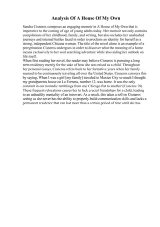 Analysis Of A House Of My Own
Sandra Cisneros composes an engaging memoir in A House of My Own that is
imperative to the coming of age of young adults today. Her memoir not only contains
compilations of her childhood, family, and writing, but also includes her unabashed
journeys and internal battles faced in order to proclaim an identity for herself as a
strong, independent Chicana woman. The title of the novel alone is an example of a
peregrination Cisneros undergoes in order to discover what the meaning of a home
means exclusively to her soul searching adventure while also aiding her outlook on
life itself.
When first reading her novel, the reader may believe Cisneros is pursuing a long
term residency merely for the sake of how she was raised as a child. Throughout
her personal essays, Cisneros refers back to her formative years when her family
seemed to be continuously traveling all over the United States. Cisneros conveys this
by saying, When I was a girl [my family] traveled to Mexico City so much I thought
my grandparents house on La Fortuna, number 12, was home. It was the only
constant in our nomadic ramblings from one Chicago flat to another (Cisneros 78).
These frequent relocations causes her to lack crucial friendships for a child, leading
to an unhealthy mentality of an introvert. As a result, this takes a toll on Cisneros
seeing as she never has the ability to properly build communication skills and lacks a
permanent residence that can last more than a certain period of time until she has
 