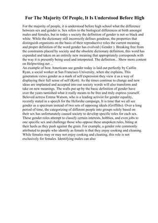 For The Majority Of People, It Is Understood Before High
For the majority of people, it is understood before high school what the difference
between sex and gender is. Sex refers to the biological differences at birth amongst
males and females, but in today s society the definition of gender is not so black and
white. While the dictionary still incorrectly defines genderas, the properties that
distinguish organisms on the basis of their reproductive roles the current meaning
and proper definition of the word gender has evolved ( Gender ). Breaking free from
the constraints placed by society and the obsolete dictionary definition, this word has
expanded and taken on an entirely new meaning that appropriately corresponds with
the way it is presently being used and interpreted. The definition... Show more content
on Helpwriting.net ...
An example of how Americans see gender today is laid out perfectly by Caitlin
Ryan, a social worker at San Francisco University, when she explains, This
generation views gender as a mark of self expression they view it as a way of
displaying their full sense of self (Kott). As the times continue to change and new
ideas are implanted and accepted into our society words will also transform and
take on new meanings. The walls put up by the basic definition of gender have
over the years tarnished what it really means to be free and truly express yourself.
Beloved actress Emma Watson, who is a leading activist for gender equality,
recently stated in a speech for the Heforshe campaign, It is time that we all see
gender as a spectrum instead of two sets of opposing ideals (Griffiths). Over a long
period of time, the categorizing of different people into groups solely based on
their sex has unfortunately caused society to develop specific roles for each sex.
These gender roles attempt to classify certain interests, hobbies, and even jobs to
one specific sex and challenge those who oppose these unspoken rules, biting at
their heels as they push against the grain. For example, a gender role commonly
attributed to people who identify as female is that they enjoy cooking and cleaning.
While females may or may not enjoy cooking and cleaning, this role is not
exclusively for females. Identifying males can also
 
