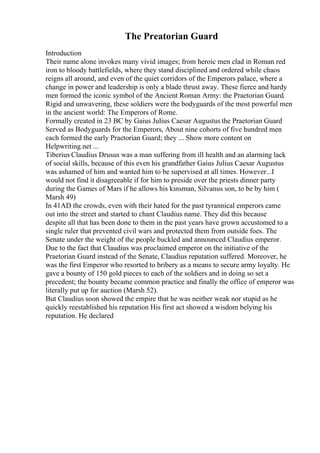 The Preatorian Guard
Introduction
Their name alone invokes many vivid images; from heroic men clad in Roman red
iron to bloody battlefields, where they stand disciplined and ordered while chaos
reigns all around, and even of the quiet corridors of the Emperors palace, where a
change in power and leadership is only a blade thrust away. These fierce and hardy
men formed the iconic symbol of the Ancient Roman Army: the Praetorian Guard.
Rigid and unwavering, these soldiers were the bodyguards of the most powerful men
in the ancient world: The Emperors of Rome.
Formally created in 23 BC by Gaius Julius Caesar Augustus the Praetorian Guard
Served as Bodyguards for the Emperors, About nine cohorts of five hundred men
each formed the early Praetorian Guard; they ... Show more content on
Helpwriting.net ...
Tiberius Claudius Drusus was a man suffering from ill health and an alarming lack
of social skills, because of this even his grandfather Gaius Julius Caesar Augustus
was ashamed of him and wanted him to be supervised at all times. However...I
would not find it disagreeable if for him to preside over the priests dinner party
during the Games of Mars if he allows his kinsman, Silvanus son, to be by him (
Marsh 49)
In 41AD the crowds, even with their hated for the past tyrannical emperors came
out into the street and started to chant Claudius name. They did this because
despite all that has been done to them in the past years have grown accustomed to a
single ruler that prevented civil wars and protected them from outside foes. The
Senate under the weight of the people buckled and announced Claudius emperor.
Due to the fact that Claudius was proclaimed emperor on the initiative of the
Praetorian Guard instead of the Senate, Claudius reputation suffered. Moreover, he
was the first Emperor who resorted to bribery as a means to secure army loyalty. He
gave a bounty of 150 gold pieces to each of the soldiers and in doing so set a
precedent; the bounty became common practice and finally the office of emperor was
literally put up for auction (Marsh 52).
But Claudius soon showed the empire that he was neither weak nor stupid as he
quickly reestablished his reputation His first act showed a wisdom belying his
reputation. He declared
 