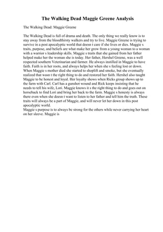 The Walking Dead Maggie Greene Analysis
The Walking Dead: Maggie Greene
The Walking Dead is full of drama and death. The only thing we really know is to
stay away from the bloodthirsty walkers and try to live. Maggie Greene is trying to
survive in a post apocalyptic world that doesn t care if she lives or dies. Maggie s
traits, purpose, and beliefs are what make her grow from a young woman to a woman
with a warrior s leadership skills. Maggie s traits that she gained from her father
helped make her the woman she is today. Her father, Hershel Greene, was a well
respected southern Veterinarian and farmer. He always instilled in Maggie to have
faith. Faith is in her roots, and always helps her when she s feeling lost or down.
When Maggie s mother died she started to shoplift and smoke, but she eventually
realized that wasn t the right thing to do and restored her faith. Hershel also taught
Maggie to be honest and loyal. Her loyalty shows when Ricks group shows up to
the farm with Carl. Carl has a gunshot wound and Rick keeps insisting that he
needs to tell his wife, Lori. Maggie knows it s the right thing to do and goes out on
horseback to find Lori and bring her back to the farm. Maggie s honesty is always
there even when she doesn t want to listen to her father and tell him the truth. These
traits will always be a part of Maggie, and will never let her down in this post
apocalyptic world.
Maggie s purpose is to always be strong for the others while never carrying her heart
on her sleeve. Maggie is
 