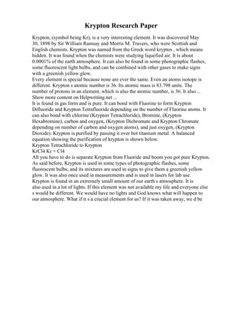 Krypton Research Paper
Krypton, (symbol being Kr), is a very interesting element. It was discovered May
30, 1898 by Sir William Ramsay and Morris M. Travers, who were Scottish and
English chemists. Krypton was named from the Greek word kryptos , which means
hidden. It was found when the chemists were studying liquefied air. It is about
0.0001% of the earth atmosphere. It can also be found in some photographic flashes,
some fluorescent light bulbs, and can be combined with other gases to make signs
with a greenish yellow glow.
Every element is special because none are ever the same. Even an atoms isotope is
different. Krypton s atomic number is 36. Its atomic mass is 83.798 units. The
number of protons in an element, which is also the atomic number, is 36. It also ...
Show more content on Helpwriting.net ...
It is found in gas form and is pure. It can bond with Fluorine to form Krypton
Difluoride and Krypton Tetrafluoride depending on the number of Fluorine atoms. It
can also bond with chlorine (Krypton Tetrachloride), Bromine, (Krypton
Hexabromine), carbon and oxygen, (Krypton Dichromate and Krypton Chromate
depending on number of carbon and oxygen atoms), and just oxygen, (Krypton
Dioxide). Krypton is purified by passing it over hot titanium metal. A balanced
equation showing the purification of krypton is shown below:
Krypton Tetrachloride to Krypton
KrCl4 Kr + Cl4
All you have to do is separate Krypton from Fluoride and boom you got pure Krypton.
As said before, Krypton is used in some types of photographic flashes, some
fluorescent bulbs, and its mixtures are used in signs to give them a greenish yellow
glow. It was also once used in measurements and is used in lasers for lab use.
Krypton is found in an extremely small amount of our earth s atmosphere. It is
also used in a lot of lights. If this element was not available my life and everyone else
s would be different. We would have no lights and God knows what will happen to
our atmosphere. What if it s a crucial element for us? If it was taken away, we d be
 