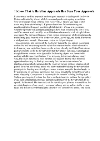 I Know That A Hardline Approach Has Been Your Approach
I know that a hardline approach has been your approach to dealing with the Soviet
Union and instability abroad while I commend you for attempting to establish
your own foreign policy separate from Roosevelt s, I believe you need to shift
focus away from establishing U.S. power abroad and focus on creating the
conditions that will support long term global stability. We are at a crossroads
where two powers with competing ideologies have risen to survive the test of war,
and if we do not tread carefully, we will find ourselves on the brink of a global war
once again. We can have this peace if can contain communism while simultaneously
maintaining good relations with the Soviet Union. A year ago, the Soviet Union was
a vital partner to us and... Show more content on Helpwriting.net ...
The contributions and success of the Red Army during the war against fascism are
undeniable and have strengthen the belief that communism is a viable alternative
to democracy and capitalism; however, the actions taken by the United States these
past few months say to the Soviet Union that they are not our equal. Stalin feels as
though his own interests were ignored in the handing of post war Japan and in
dealing with German reunification. If we are going to improve relations in any
way, the Soviet perspective must be taken into account despite what domestic
opposition there may be. Policy cannot only function as an extension of an
ideology, it must also be grounded in the reality of current political situation of all
parties involved. The United States will not be harmed by letting the Soviet Union
participate in forming provisional government in states along the Russian border or
by comprising on territorial agreements that would provide the Soviet Union with a
sense of security. Compromise is necessary in the name of stability. Pulling from
Stalin s speech again, I believe that this is our best chance to shift our foreign policy
away from armament and towards economic diplomacy in the Soviet Union. In his
speech, Stalin stated, The main tasks of the new five year plan are to rehabilitate the
devastated regions of our country, to restore industry and agriculture to the prewar
level, and then to exceed that level to a more or less considerable extent. The Soviet
 