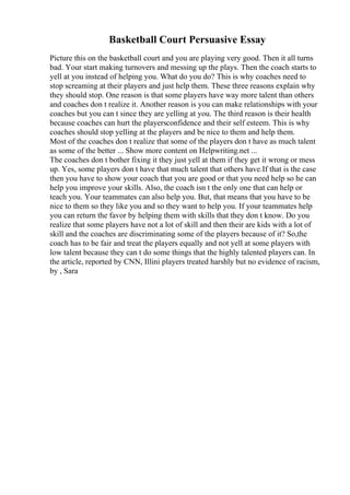 Basketball Court Persuasive Essay
Picture this on the basketball court and you are playing very good. Then it all turns
bad. Your start making turnovers and messing up the plays. Then the coach starts to
yell at you instead of helping you. What do you do? This is why coaches need to
stop screaming at their players and just help them. These three reasons explain why
they should stop. One reason is that some players have way more talent than others
and coaches don t realize it. Another reason is you can make relationships with your
coaches but you can t since they are yelling at you. The third reason is their health
because coaches can hurt the playersconfidence and their self esteem. This is why
coaches should stop yelling at the players and be nice to them and help them.
Most of the coaches don t realize that some of the players don t have as much talent
as some of the better ... Show more content on Helpwriting.net ...
The coaches don t bother fixing it they just yell at them if they get it wrong or mess
up. Yes, some players don t have that much talent that others have.If that is the case
then you have to show your coach that you are good or that you need help so he can
help you improve your skills. Also, the coach isn t the only one that can help or
teach you. Your teammates can also help you. But, that means that you have to be
nice to them so they like you and so they want to help you. If your teammates help
you can return the favor by helping them with skills that they don t know. Do you
realize that some players have not a lot of skill and then their are kids with a lot of
skill and the coaches are discriminating some of the players because of it? So,the
coach has to be fair and treat the players equally and not yell at some players with
low talent because they can t do some things that the highly talented players can. In
the article, reported by CNN, Illini players treated harshly but no evidence of racism,
by , Sara
 