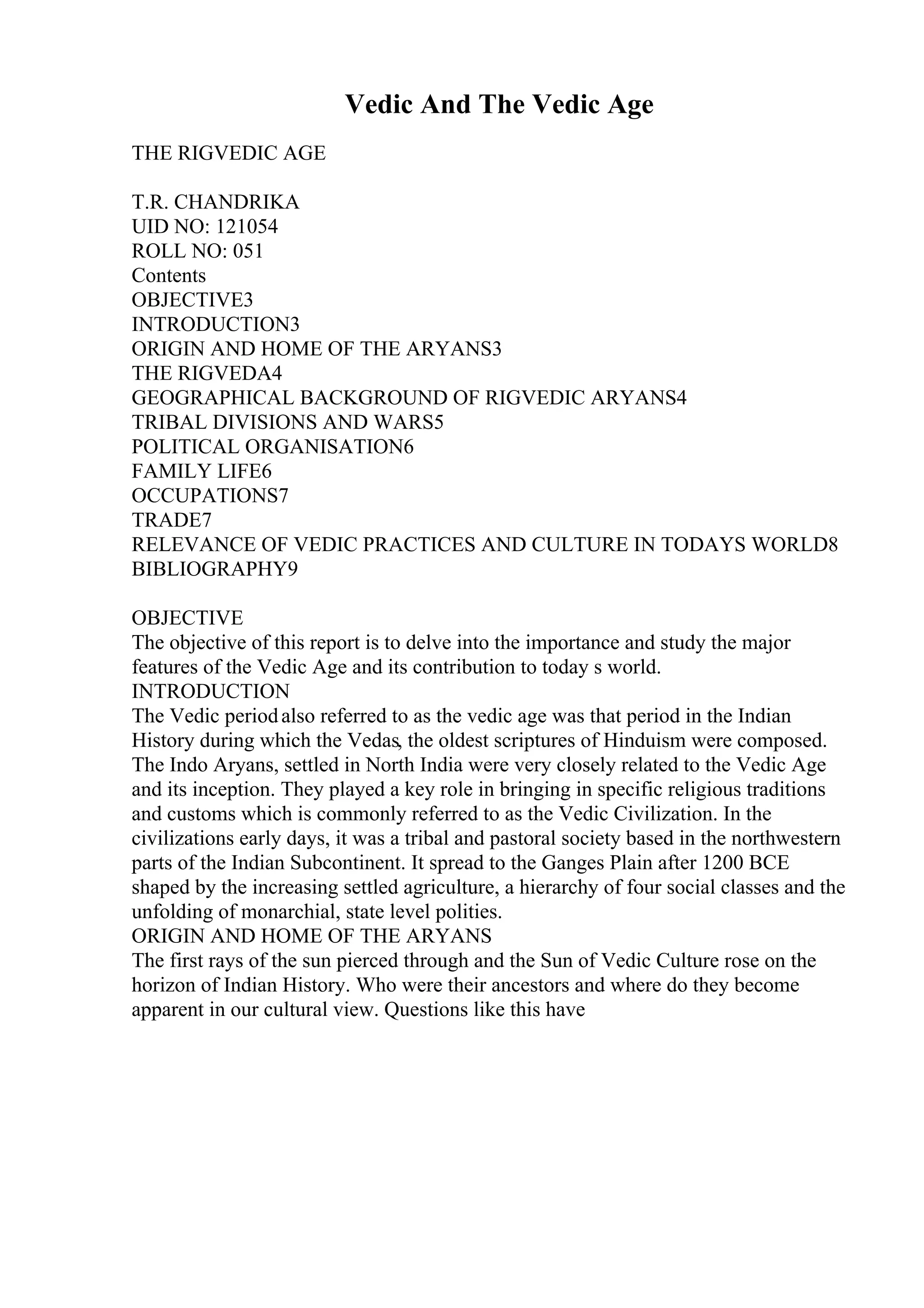 Vedic And The Vedic Age
THE RIGVEDIC AGE
T.R. CHANDRIKA
UID NO: 121054
ROLL NO: 051
Contents
OBJECTIVE3
INTRODUCTION3
ORIGIN AND HOME OF THE ARYANS3
THE RIGVEDA4
GEOGRAPHICAL BACKGROUND OF RIGVEDIC ARYANS4
TRIBAL DIVISIONS AND WARS5
POLITICAL ORGANISATION6
FAMILY LIFE6
OCCUPATIONS7
TRADE7
RELEVANCE OF VEDIC PRACTICES AND CULTURE IN TODAYS WORLD8
BIBLIOGRAPHY9
OBJECTIVE
The objective of this report is to delve into the importance and study the major
features of the Vedic Age and its contribution to today s world.
INTRODUCTION
The Vedic periodalso referred to as the vedic age was that period in the Indian
History during which the Vedas, the oldest scriptures of Hinduism were composed.
The Indo Aryans, settled in North India were very closely related to the Vedic Age
and its inception. They played a key role in bringing in specific religious traditions
and customs which is commonly referred to as the Vedic Civilization. In the
civilizations early days, it was a tribal and pastoral society based in the northwestern
parts of the Indian Subcontinent. It spread to the Ganges Plain after 1200 BCE
shaped by the increasing settled agriculture, a hierarchy of four social classes and the
unfolding of monarchial, state level polities.
ORIGIN AND HOME OF THE ARYANS
The first rays of the sun pierced through and the Sun of Vedic Culture rose on the
horizon of Indian History. Who were their ancestors and where do they become
apparent in our cultural view. Questions like this have
 