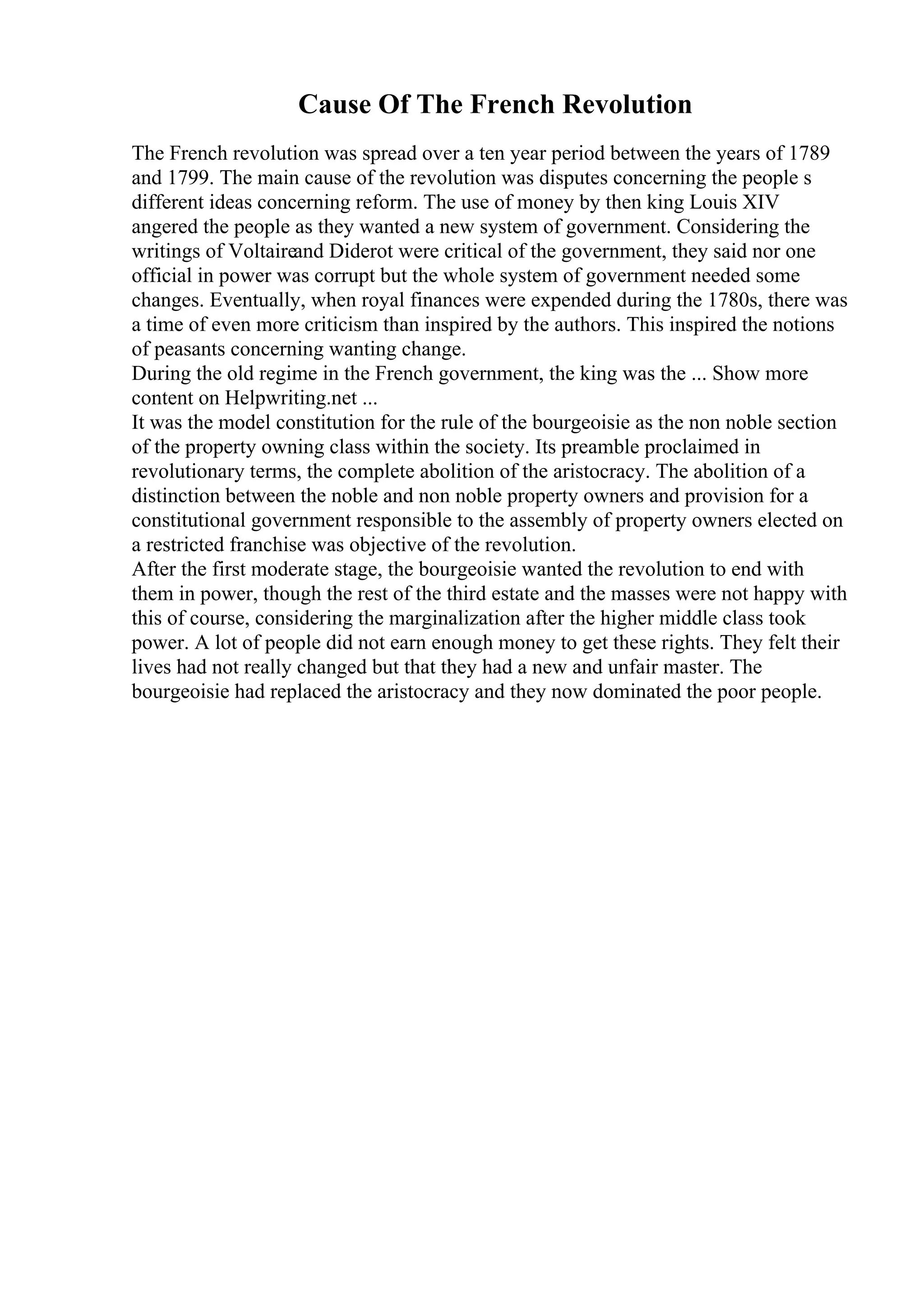 Cause Of The French Revolution
The French revolution was spread over a ten year period between the years of 1789
and 1799. The main cause of the revolution was disputes concerning the people s
different ideas concerning reform. The use of money by then king Louis XIV
angered the people as they wanted a new system of government. Considering the
writings of Voltaireand Diderot were critical of the government, they said nor one
official in power was corrupt but the whole system of government needed some
changes. Eventually, when royal finances were expended during the 1780s, there was
a time of even more criticism than inspired by the authors. This inspired the notions
of peasants concerning wanting change.
During the old regime in the French government, the king was the ... Show more
content on Helpwriting.net ...
It was the model constitution for the rule of the bourgeoisie as the non noble section
of the property owning class within the society. Its preamble proclaimed in
revolutionary terms, the complete abolition of the aristocracy. The abolition of a
distinction between the noble and non noble property owners and provision for a
constitutional government responsible to the assembly of property owners elected on
a restricted franchise was objective of the revolution.
After the first moderate stage, the bourgeoisie wanted the revolution to end with
them in power, though the rest of the third estate and the masses were not happy with
this of course, considering the marginalization after the higher middle class took
power. A lot of people did not earn enough money to get these rights. They felt their
lives had not really changed but that they had a new and unfair master. The
bourgeoisie had replaced the aristocracy and they now dominated the poor people.
 