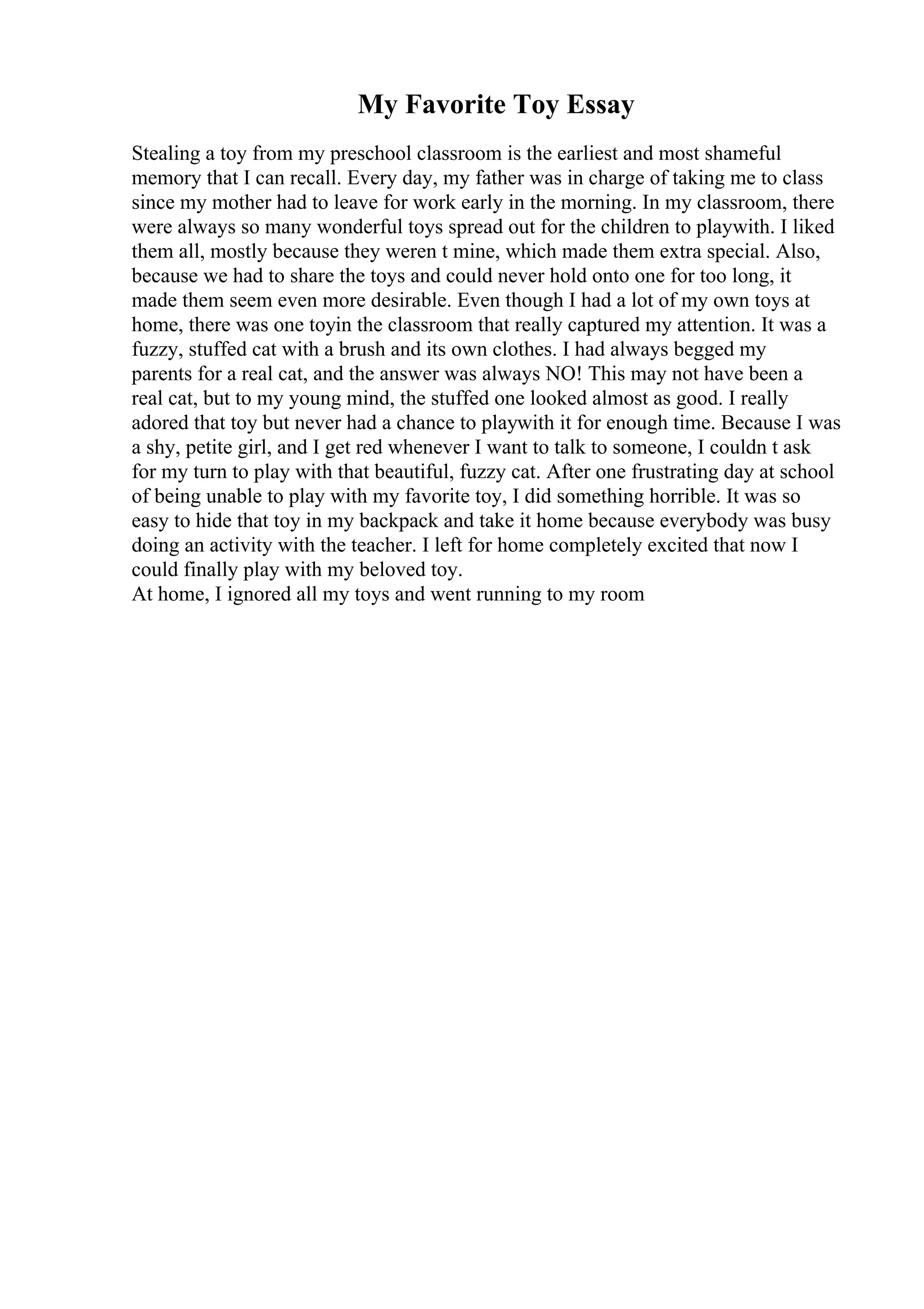 My Favorite Toy Essay
Stealing a toy from my preschool classroom is the earliest and most shameful
memory that I can recall. Every day, my father was in charge of taking me to class
since my mother had to leave for work early in the morning. In my classroom, there
were always so many wonderful toys spread out for the children to playwith. I liked
them all, mostly because they weren t mine, which made them extra special. Also,
because we had to share the toys and could never hold onto one for too long, it
made them seem even more desirable. Even though I had a lot of my own toys at
home, there was one toyin the classroom that really captured my attention. It was a
fuzzy, stuffed cat with a brush and its own clothes. I had always begged my
parents for a real cat, and the answer was always NO! This may not have been a
real cat, but to my young mind, the stuffed one looked almost as good. I really
adored that toy but never had a chance to playwith it for enough time. Because I was
a shy, petite girl, and I get red whenever I want to talk to someone, I couldn t ask
for my turn to play with that beautiful, fuzzy cat. After one frustrating day at school
of being unable to play with my favorite toy, I did something horrible. It was so
easy to hide that toy in my backpack and take it home because everybody was busy
doing an activity with the teacher. I left for home completely excited that now I
could finally play with my beloved toy.
At home, I ignored all my toys and went running to my room
 