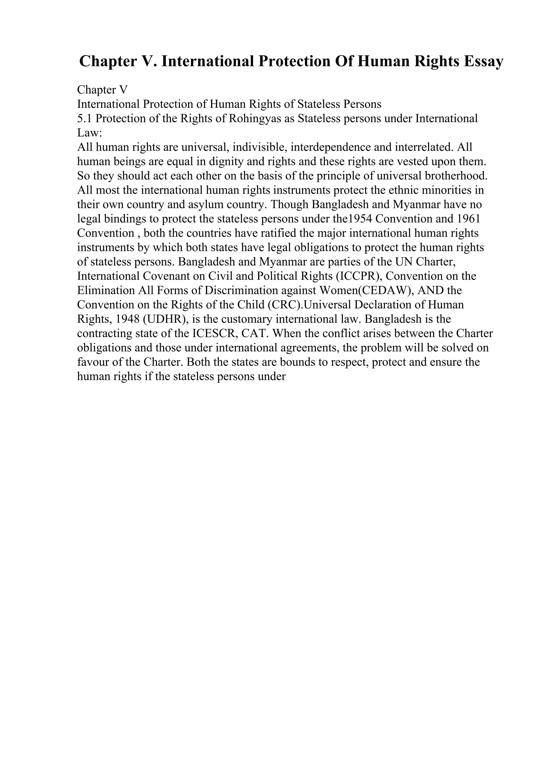 Chapter V. International Protection Of Human Rights Essay
Chapter V
International Protection of Human Rights of Stateless Persons
5.1 Protection of the Rights of Rohingyas as Stateless persons under International
Law:
All human rights are universal, indivisible, interdependence and interrelated. All
human beings are equal in dignity and rights and these rights are vested upon them.
So they should act each other on the basis of the principle of universal brotherhood.
All most the international human rights instruments protect the ethnic minorities in
their own country and asylum country. Though Bangladesh and Myanmar have no
legal bindings to protect the stateless persons under the1954 Convention and 1961
Convention , both the countries have ratified the major international human rights
instruments by which both states have legal obligations to protect the human rights
of stateless persons. Bangladesh and Myanmar are parties of the UN Charter,
International Covenant on Civil and Political Rights (ICCPR), Convention on the
Elimination All Forms of Discrimination against Women(CEDAW), AND the
Convention on the Rights of the Child (CRC).Universal Declaration of Human
Rights, 1948 (UDHR), is the customary international law. Bangladesh is the
contracting state of the ICESCR, CAT. When the conflict arises between the Charter
obligations and those under international agreements, the problem will be solved on
favour of the Charter. Both the states are bounds to respect, protect and ensure the
human rights if the stateless persons under
 