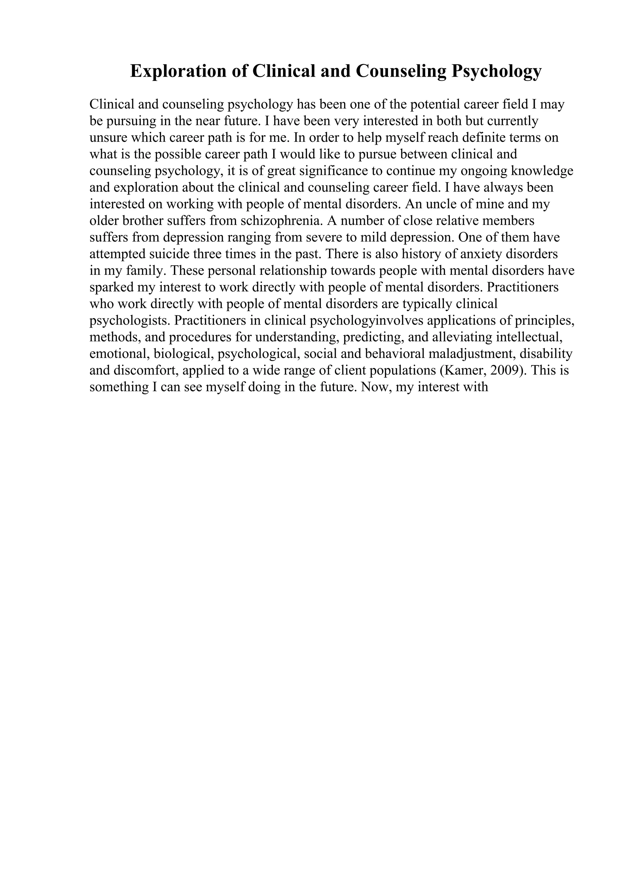 Exploration of Clinical and Counseling Psychology
Clinical and counseling psychology has been one of the potential career field I may
be pursuing in the near future. I have been very interested in both but currently
unsure which career path is for me. In order to help myself reach definite terms on
what is the possible career path I would like to pursue between clinical and
counseling psychology, it is of great significance to continue my ongoing knowledge
and exploration about the clinical and counseling career field. I have always been
interested on working with people of mental disorders. An uncle of mine and my
older brother suffers from schizophrenia. A number of close relative members
suffers from depression ranging from severe to mild depression. One of them have
attempted suicide three times in the past. There is also history of anxiety disorders
in my family. These personal relationship towards people with mental disorders have
sparked my interest to work directly with people of mental disorders. Practitioners
who work directly with people of mental disorders are typically clinical
psychologists. Practitioners in clinical psychologyinvolves applications of principles,
methods, and procedures for understanding, predicting, and alleviating intellectual,
emotional, biological, psychological, social and behavioral maladjustment, disability
and discomfort, applied to a wide range of client populations (Kamer, 2009). This is
something I can see myself doing in the future. Now, my interest with
 