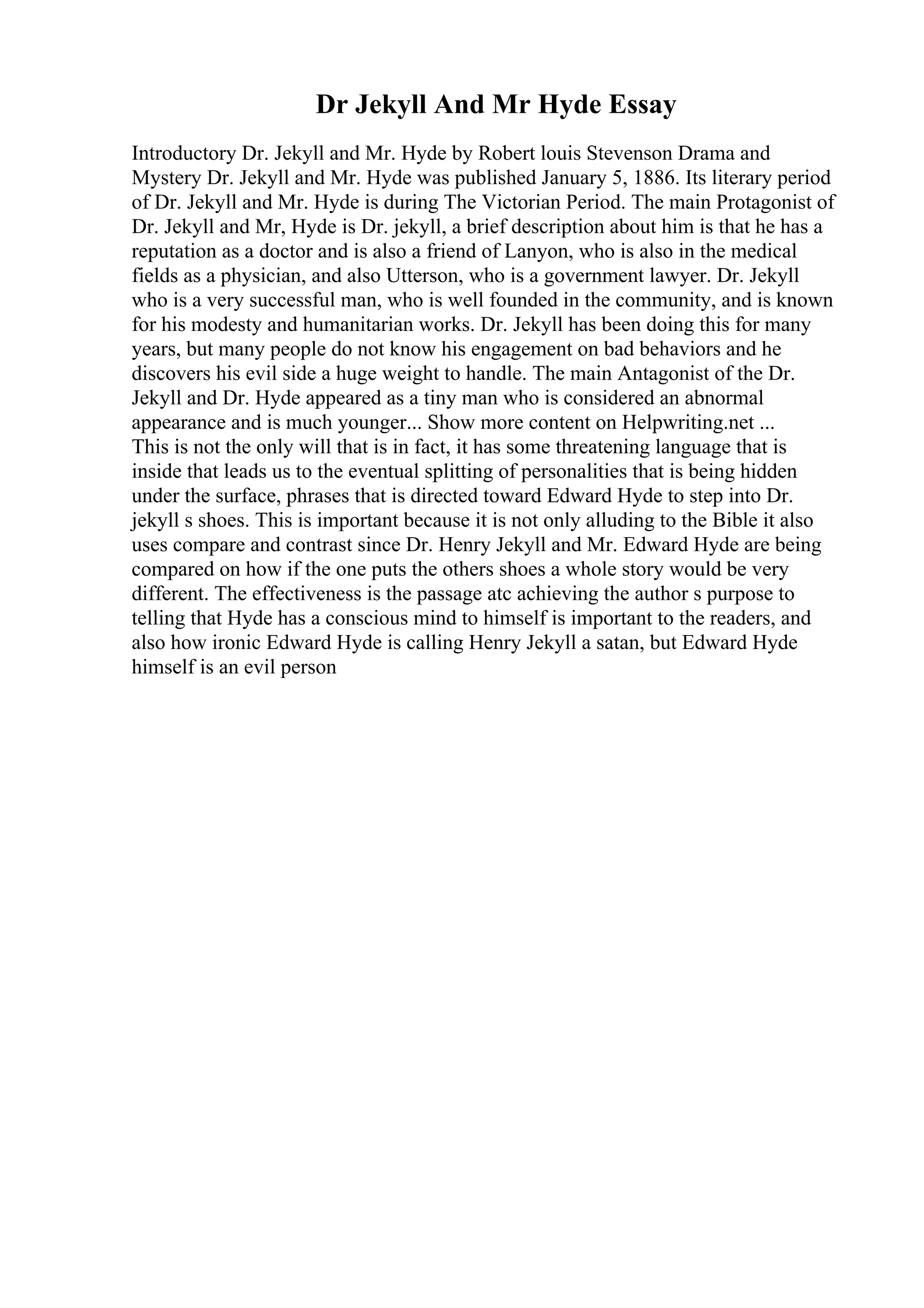 Dr Jekyll And Mr Hyde Essay
Introductory Dr. Jekyll and Mr. Hyde by Robert louis Stevenson Drama and
Mystery Dr. Jekyll and Mr. Hyde was published January 5, 1886. Its literary period
of Dr. Jekyll and Mr. Hyde is during The Victorian Period. The main Protagonist of
Dr. Jekyll and Mr, Hyde is Dr. jekyll, a brief description about him is that he has a
reputation as a doctor and is also a friend of Lanyon, who is also in the medical
fields as a physician, and also Utterson, who is a government lawyer. Dr. Jekyll
who is a very successful man, who is well founded in the community, and is known
for his modesty and humanitarian works. Dr. Jekyll has been doing this for many
years, but many people do not know his engagement on bad behaviors and he
discovers his evil side a huge weight to handle. The main Antagonist of the Dr.
Jekyll and Dr. Hyde appeared as a tiny man who is considered an abnormal
appearance and is much younger... Show more content on Helpwriting.net ...
This is not the only will that is in fact, it has some threatening language that is
inside that leads us to the eventual splitting of personalities that is being hidden
under the surface, phrases that is directed toward Edward Hyde to step into Dr.
jekyll s shoes. This is important because it is not only alluding to the Bible it also
uses compare and contrast since Dr. Henry Jekyll and Mr. Edward Hyde are being
compared on how if the one puts the others shoes a whole story would be very
different. The effectiveness is the passage atc achieving the author s purpose to
telling that Hyde has a conscious mind to himself is important to the readers, and
also how ironic Edward Hyde is calling Henry Jekyll a satan, but Edward Hyde
himself is an evil person
 
