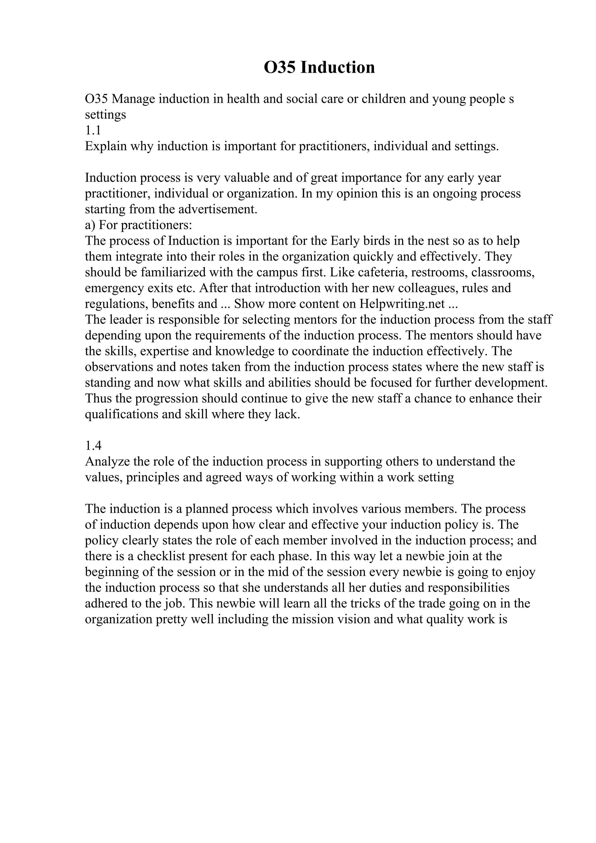 O35 Induction
O35 Manage induction in health and social care or children and young people s
settings
1.1
Explain why induction is important for practitioners, individual and settings.
Induction process is very valuable and of great importance for any early year
practitioner, individual or organization. In my opinion this is an ongoing process
starting from the advertisement.
a) For practitioners:
The process of Induction is important for the Early birds in the nest so as to help
them integrate into their roles in the organization quickly and effectively. They
should be familiarized with the campus first. Like cafeteria, restrooms, classrooms,
emergency exits etc. After that introduction with her new colleagues, rules and
regulations, benefits and ... Show more content on Helpwriting.net ...
The leader is responsible for selecting mentors for the induction process from the staff
depending upon the requirements of the induction process. The mentors should have
the skills, expertise and knowledge to coordinate the induction effectively. The
observations and notes taken from the induction process states where the new staff is
standing and now what skills and abilities should be focused for further development.
Thus the progression should continue to give the new staff a chance to enhance their
qualifications and skill where they lack.
1.4
Analyze the role of the induction process in supporting others to understand the
values, principles and agreed ways of working within a work setting
The induction is a planned process which involves various members. The process
of induction depends upon how clear and effective your induction policy is. The
policy clearly states the role of each member involved in the induction process; and
there is a checklist present for each phase. In this way let a newbie join at the
beginning of the session or in the mid of the session every newbie is going to enjoy
the induction process so that she understands all her duties and responsibilities
adhered to the job. This newbie will learn all the tricks of the trade going on in the
organization pretty well including the mission vision and what quality work is
 