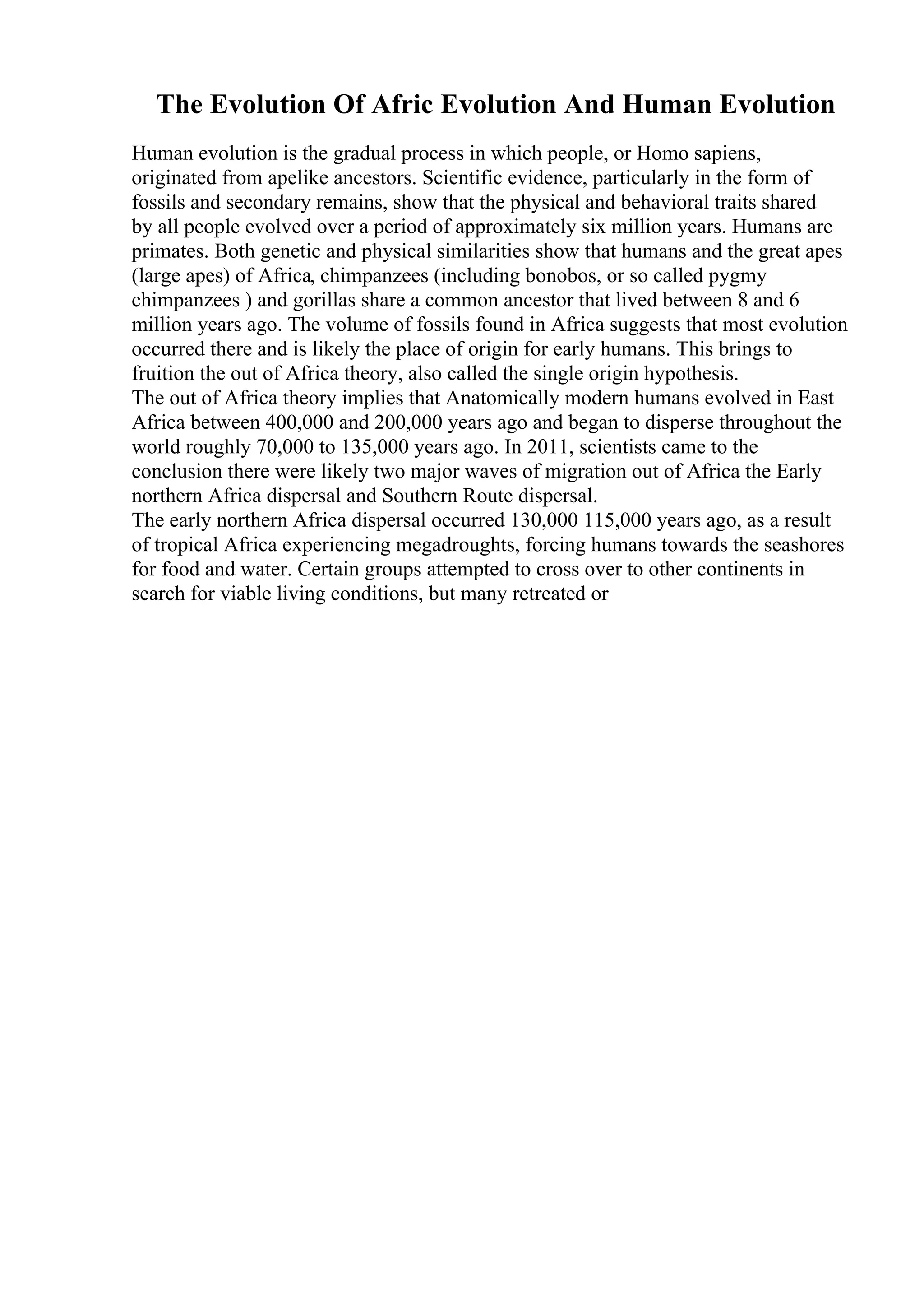 The Evolution Of Afric Evolution And Human Evolution
Human evolution is the gradual process in which people, or Homo sapiens,
originated from apelike ancestors. Scientific evidence, particularly in the form of
fossils and secondary remains, show that the physical and behavioral traits shared
by all people evolved over a period of approximately six million years. Humans are
primates. Both genetic and physical similarities show that humans and the great apes
(large apes) of Africa, chimpanzees (including bonobos, or so called pygmy
chimpanzees ) and gorillas share a common ancestor that lived between 8 and 6
million years ago. The volume of fossils found in Africa suggests that most evolution
occurred there and is likely the place of origin for early humans. This brings to
fruition the out of Africa theory, also called the single origin hypothesis.
The out of Africa theory implies that Anatomically modern humans evolved in East
Africa between 400,000 and 200,000 years ago and began to disperse throughout the
world roughly 70,000 to 135,000 years ago. In 2011, scientists came to the
conclusion there were likely two major waves of migration out of Africa the Early
northern Africa dispersal and Southern Route dispersal.
The early northern Africa dispersal occurred 130,000 115,000 years ago, as a result
of tropical Africa experiencing megadroughts, forcing humans towards the seashores
for food and water. Certain groups attempted to cross over to other continents in
search for viable living conditions, but many retreated or
 