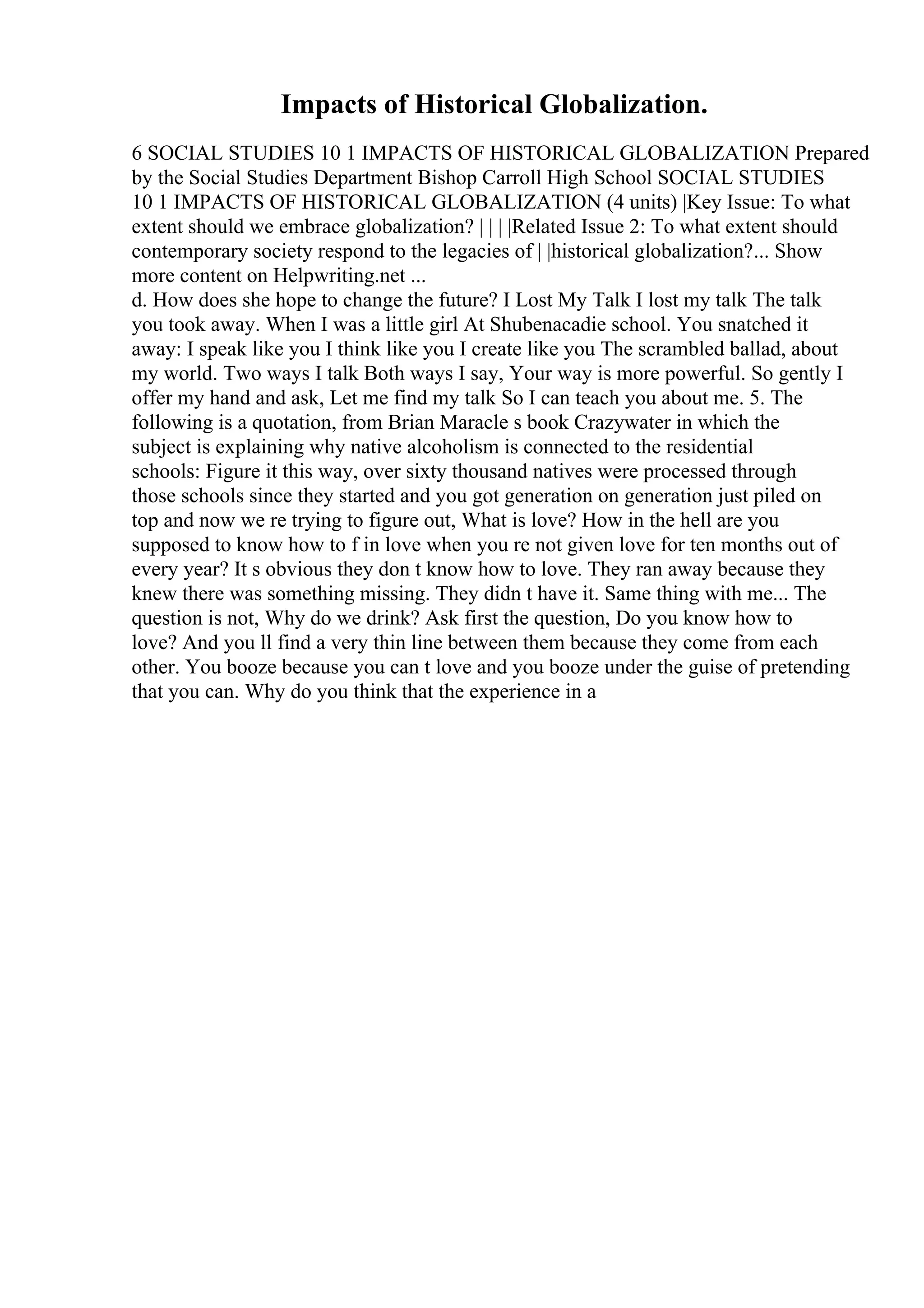 Impacts of Historical Globalization.
6 SOCIAL STUDIES 10 1 IMPACTS OF HISTORICAL GLOBALIZATION Prepared
by the Social Studies Department Bishop Carroll High School SOCIAL STUDIES
10 1 IMPACTS OF HISTORICAL GLOBALIZATION (4 units) |Key Issue: To what
extent should we embrace globalization? | | | |Related Issue 2: To what extent should
contemporary society respond to the legacies of | |historical globalization?... Show
more content on Helpwriting.net ...
d. How does she hope to change the future? I Lost My Talk I lost my talk The talk
you took away. When I was a little girl At Shubenacadie school. You snatched it
away: I speak like you I think like you I create like you The scrambled ballad, about
my world. Two ways I talk Both ways I say, Your way is more powerful. So gently I
offer my hand and ask, Let me find my talk So I can teach you about me. 5. The
following is a quotation, from Brian Maracle s book Crazywater in which the
subject is explaining why native alcoholism is connected to the residential
schools: Figure it this way, over sixty thousand natives were processed through
those schools since they started and you got generation on generation just piled on
top and now we re trying to figure out, What is love? How in the hell are you
supposed to know how to f in love when you re not given love for ten months out of
every year? It s obvious they don t know how to love. They ran away because they
knew there was something missing. They didn t have it. Same thing with me... The
question is not, Why do we drink? Ask first the question, Do you know how to
love? And you ll find a very thin line between them because they come from each
other. You booze because you can t love and you booze under the guise of pretending
that you can. Why do you think that the experience in a
 