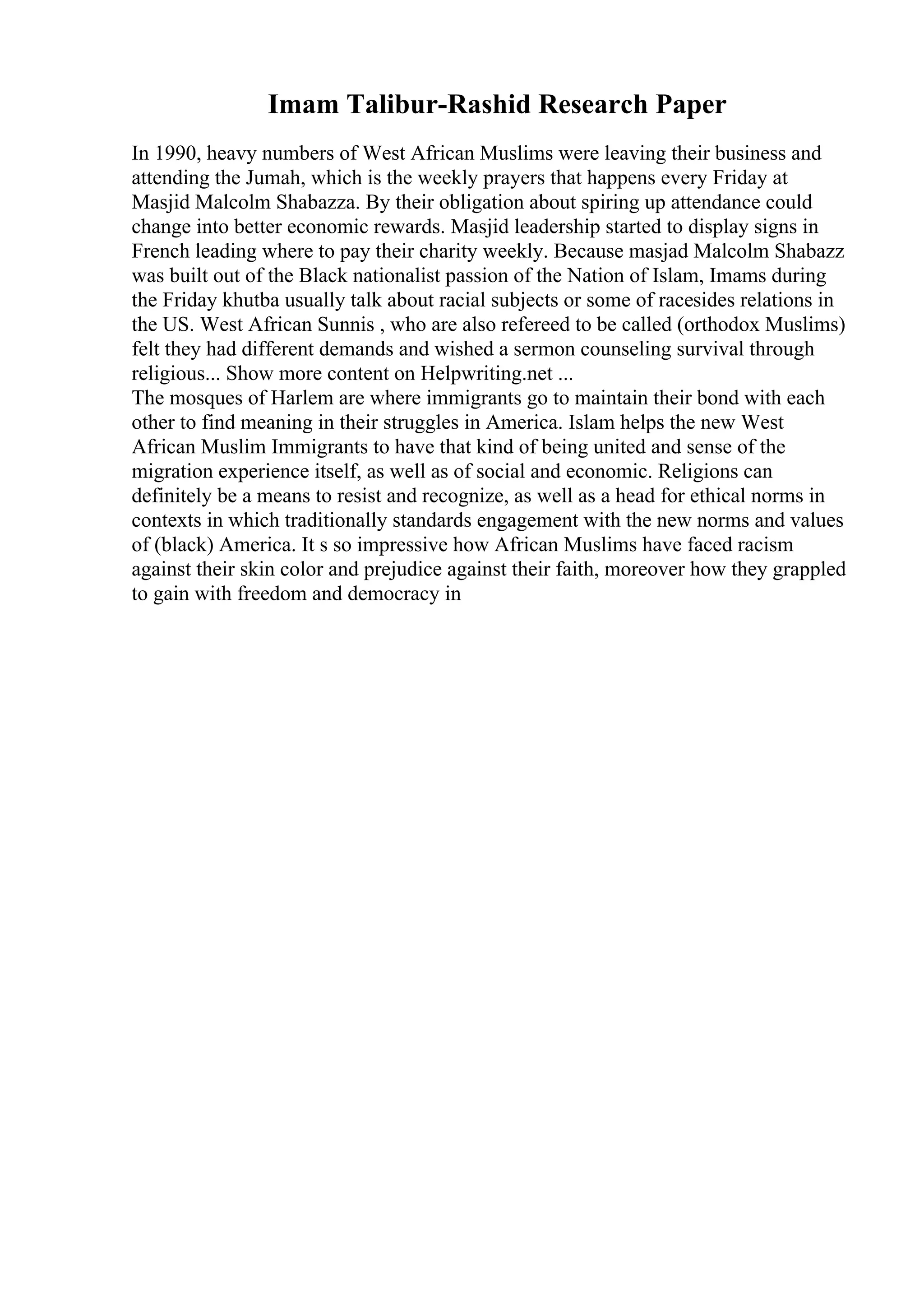 Imam Talibur-Rashid Research Paper
In 1990, heavy numbers of West African Muslims were leaving their business and
attending the Jumah, which is the weekly prayers that happens every Friday at
Masjid Malcolm Shabazza. By their obligation about spiring up attendance could
change into better economic rewards. Masjid leadership started to display signs in
French leading where to pay their charity weekly. Because masjad Malcolm Shabazz
was built out of the Black nationalist passion of the Nation of Islam, Imams during
the Friday khutba usually talk about racial subjects or some of racesides relations in
the US. West African Sunnis , who are also refereed to be called (orthodox Muslims)
felt they had different demands and wished a sermon counseling survival through
religious... Show more content on Helpwriting.net ...
The mosques of Harlem are where immigrants go to maintain their bond with each
other to find meaning in their struggles in America. Islam helps the new West
African Muslim Immigrants to have that kind of being united and sense of the
migration experience itself, as well as of social and economic. Religions can
definitely be a means to resist and recognize, as well as a head for ethical norms in
contexts in which traditionally standards engagement with the new norms and values
of (black) America. It s so impressive how African Muslims have faced racism
against their skin color and prejudice against their faith, moreover how they grappled
to gain with freedom and democracy in
 