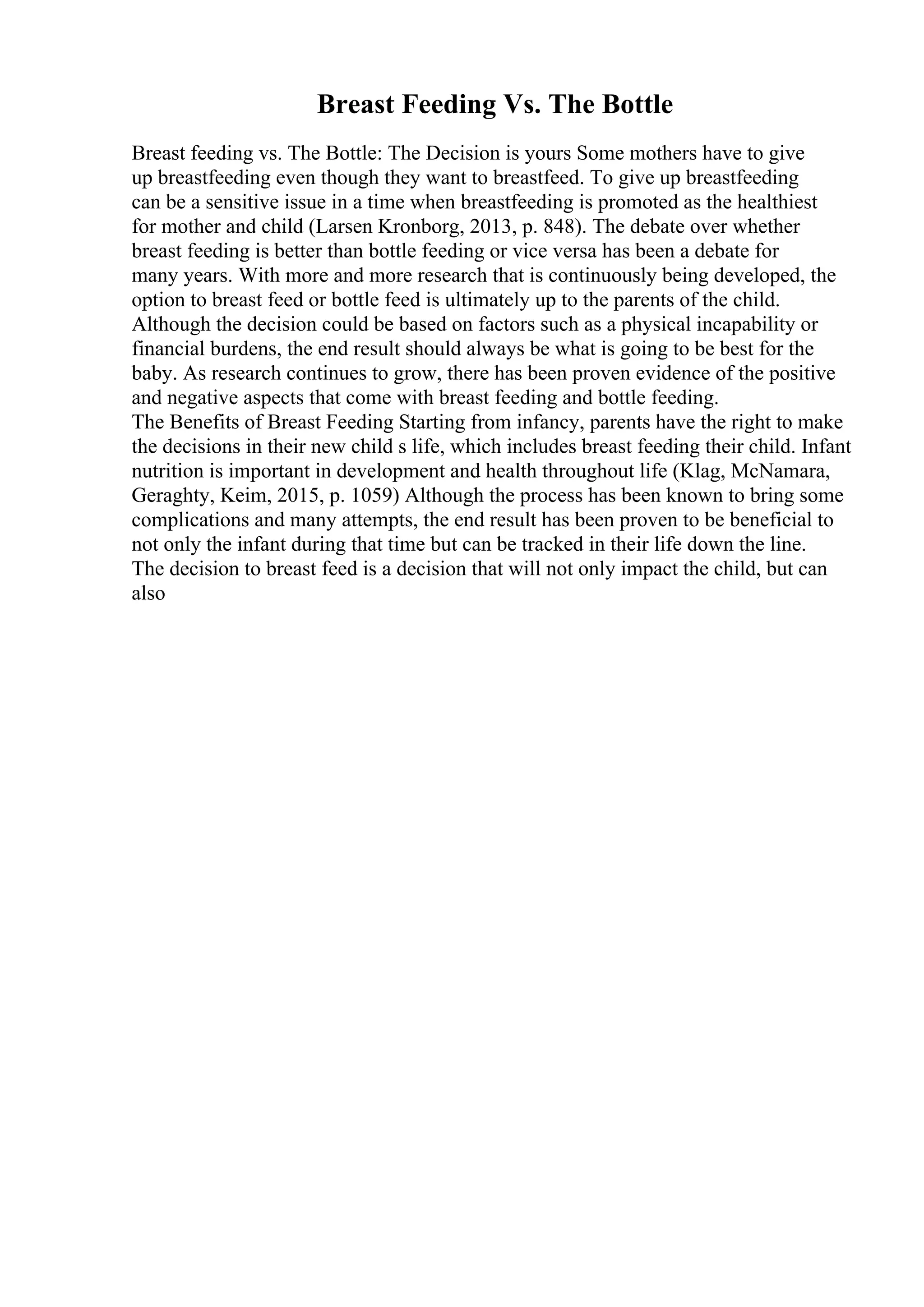 Breast Feeding Vs. The Bottle
Breast feeding vs. The Bottle: The Decision is yours Some mothers have to give
up breastfeeding even though they want to breastfeed. To give up breastfeeding
can be a sensitive issue in a time when breastfeeding is promoted as the healthiest
for mother and child (Larsen Kronborg, 2013, p. 848). The debate over whether
breast feeding is better than bottle feeding or vice versa has been a debate for
many years. With more and more research that is continuously being developed, the
option to breast feed or bottle feed is ultimately up to the parents of the child.
Although the decision could be based on factors such as a physical incapability or
financial burdens, the end result should always be what is going to be best for the
baby. As research continues to grow, there has been proven evidence of the positive
and negative aspects that come with breast feeding and bottle feeding.
The Benefits of Breast Feeding Starting from infancy, parents have the right to make
the decisions in their new child s life, which includes breast feeding their child. Infant
nutrition is important in development and health throughout life (Klag, McNamara,
Geraghty, Keim, 2015, p. 1059) Although the process has been known to bring some
complications and many attempts, the end result has been proven to be beneficial to
not only the infant during that time but can be tracked in their life down the line.
The decision to breast feed is a decision that will not only impact the child, but can
also
 