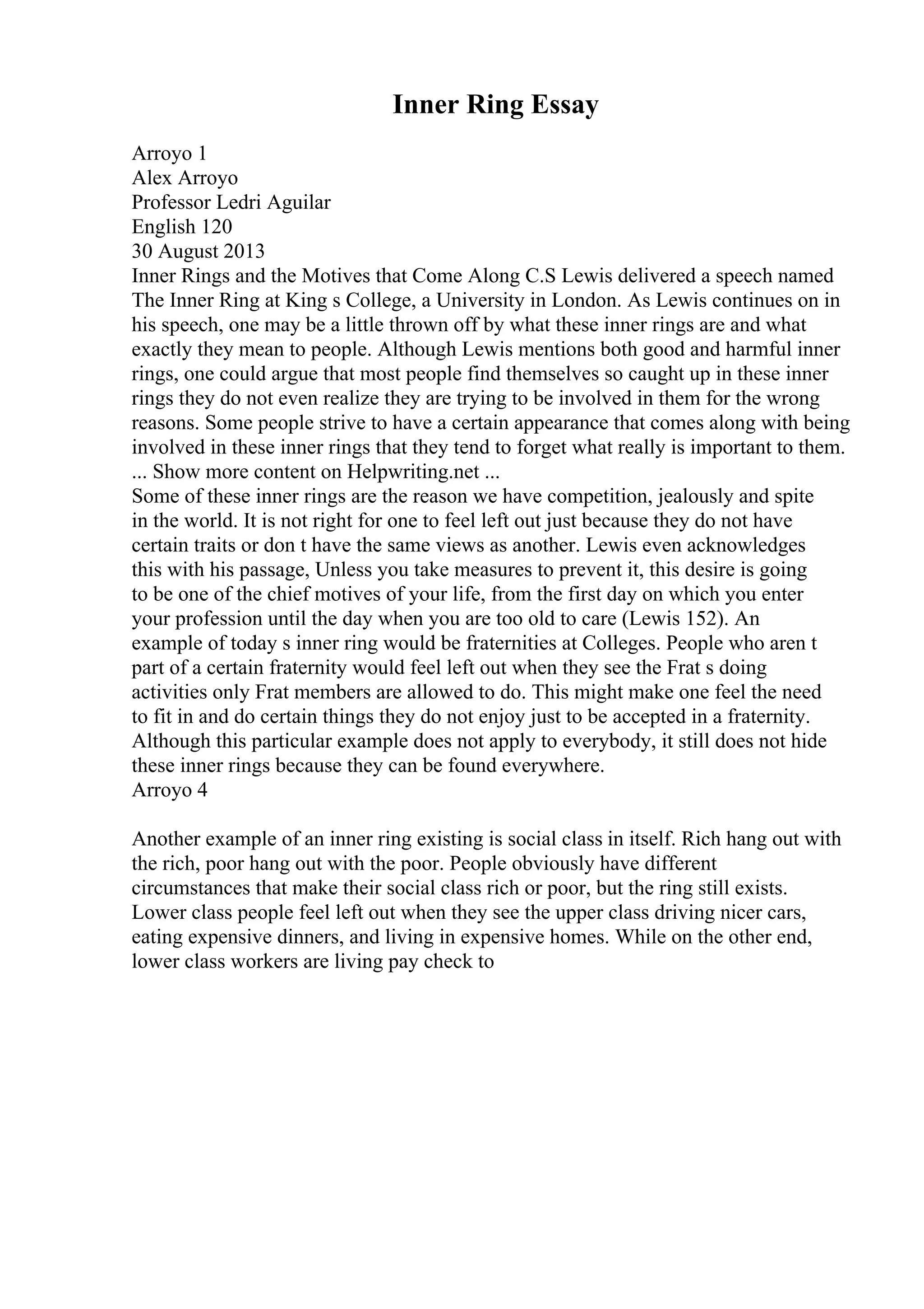 Inner Ring Essay
Arroyo 1
Alex Arroyo
Professor Ledri Aguilar
English 120
30 August 2013
Inner Rings and the Motives that Come Along C.S Lewis delivered a speech named
The Inner Ring at King s College, a University in London. As Lewis continues on in
his speech, one may be a little thrown off by what these inner rings are and what
exactly they mean to people. Although Lewis mentions both good and harmful inner
rings, one could argue that most people find themselves so caught up in these inner
rings they do not even realize they are trying to be involved in them for the wrong
reasons. Some people strive to have a certain appearance that comes along with being
involved in these inner rings that they tend to forget what really is important to them.
... Show more content on Helpwriting.net ...
Some of these inner rings are the reason we have competition, jealously and spite
in the world. It is not right for one to feel left out just because they do not have
certain traits or don t have the same views as another. Lewis even acknowledges
this with his passage, Unless you take measures to prevent it, this desire is going
to be one of the chief motives of your life, from the first day on which you enter
your profession until the day when you are too old to care (Lewis 152). An
example of today s inner ring would be fraternities at Colleges. People who aren t
part of a certain fraternity would feel left out when they see the Frat s doing
activities only Frat members are allowed to do. This might make one feel the need
to fit in and do certain things they do not enjoy just to be accepted in a fraternity.
Although this particular example does not apply to everybody, it still does not hide
these inner rings because they can be found everywhere.
Arroyo 4
Another example of an inner ring existing is social class in itself. Rich hang out with
the rich, poor hang out with the poor. People obviously have different
circumstances that make their social class rich or poor, but the ring still exists.
Lower class people feel left out when they see the upper class driving nicer cars,
eating expensive dinners, and living in expensive homes. While on the other end,
lower class workers are living pay check to
 